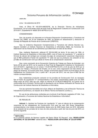 Sistema Peruano de Información Jurídica
        (*) OTA SPIJ
          N



        Lima, 1 de setiembre de 2010

       Visto, el Oficio Nº 183-2010-INEI/DTIE, de la Dirección Técnica de Indicadores
Económicos, con el cual remite copia del Acta Final de Negociación Colectiva en Construcción Civil
2010-2011, Expediente Nº 48500-2010 -MTPE/2/12.210.

        CONSIDERANDO:

       Que, de acuerdo a lo dispuesto en la Novena Disposición Complementaria y Transitoria del
Decreto Ley 25862, de 18 de noviembre de 1992, se declara en desactivación y disolución al
Consejo de Reajuste de Precios de la Construcción (CREPCO);

       Que, la Undécima Disposición Complementaria y Transitoria del referido Decreto Ley,
dispone transferir al Instituto Nacional de Estadística e Informática (INEI), las funciones de
elaboración de los Índices de los elementos que determinen el costo de las Obras;

         Que, mediante Resolución Jefatural Nº 022-94-INEI de fecha 18 de enero de 1994, el
Instituto Nacional de Estadística e Informática (INEI), creó el Factor de Liquidación “V” y aprobó la
fórmula de cálculo del reintegro por concepto de pago de compensación vacacional; disponiendo
que el INEI publicará el Factor de Liquidación “V” cada vez que se produzca una variación en los
jornales de Construcción Civil que afecte el monto de la compensación vacacional;

        Que, como conclusión de la Convención Colectiva de Trabajo por Rama de Actividad, con
fecha 20 de julio de 2010, se ha suscrito el Acta Final de Negociación Colectiva en Construcción
Civil 2010-2011, registrada con el número 114-2010-MTPE/2/12.210, el 23 de julio de 2010 por el
Ministerio de Trabajo y Promoción del Empleo, en la cual, como negociación de trato directo del
pliego de reclamos, se acordó entre otros, otorgar incrementos diarios sobre el jornal básico de los
trabajadores de Construcción Civil, a partir del 1 de junio del 2010, una vez que el INEI fije los
índices correspondientes;

          Que, habiéndose producido variación en los jornales de Construcción Civil, es necesario
fijar el Factor de Liquidación “V” correspondiente a los meses comprendidos desde junio de 2009
hasta mayo de 2010; toda vez que, según el informe Nº 01-08-2010-INEI/DTIE, se cuenta con la
conformidad de la Comisión Técnica para la Aprobación de los Índices Unificados de Precios de la
Construcción del Instituto Nacional de Estadística e Informática;

        Con las opiniones favorables de la Sub Jefatura de Estadística y de la Dirección Técnica de
Indicadores Económicos y la visación de la Oficina Técnica de Asesoría Jurídica; y,

       En uso de las atribuciones conferidas por el artículo 6 del Decreto Legislativo Nº 604, “Ley
de Organización y Funciones del Instituto Nacional de Estadística e Informática”.

        SE RESUELVE:

        Artículo 1.- Aprobar los Factores de Liquidación “V” para el cálculo de la compensación
vacacional de los trabajadores de Construcción Civil para las seis (06) Áreas Geográficas,
correspondiente a los meses comprendidos desde junio de 2009 hasta mayo de 2010, derivados
de la variación de los jornales de la mano de obra producida a partir del mes de junio del 2010, en
la forma siguiente:

(*)
  NOTA SPIJ:
En la presente edición de Normas Legales del Diario Oficial “El Peruano”, dice: “
                                                                                RESOLUCION
JEFAURAL Nº 232-2010-INEI” debiendo decir: “RESOLUCION JEFATURAL Nº 232-2010-INEI”


                                             Página 108
 