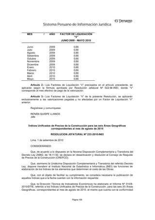 Sistema Peruano de Información Jurídica

    MES            /    AÑO       FACTOR DE LIQUIDACIÓN
                                             “V”
                                   JUNIO 2009 - MAYO 2010

    Junio               2009                  0,69
    Julio               2009                  0,69
    Agosto              2009                  0,69
    Setiembre           2009                  0,69
    Octubre             2009                  0,69
    Noviembre           2009                  0,69
    Diciembre           2009                  0,69
    Enero               2010                  0,69
    Febrero             2010                  0,69
    Marzo               2010                  0,69
    Abril               2010                  0,69
    Mayo                2010                  0,69

        Artículo 2.- Los Factores de Liquidación “V” precisados en el artículo precedente, se
aplicarán según la fórmula aprobada por Resolución Jefatural Nº 022-94-INEI, donde “V”
corresponde al mes efectivo de pago de la valorización.

         Artículo 3.- Los Factores de Liquidación “V” de la presente Resolución, se aplicarán
exclusivamente a las valorizaciones pagadas y no afectadas por un Factor de Liquidación “V”
anterior.

       Regístrese y comuníquese.

       RENÁN QUISPE LLANOS
       Jefe


      Índices Unificados de Precios de la Construcción para las seis Áreas Geográficas
                         correspondientes al mes de agosto de 2010

                         RESOLUCION JEFATURAL Nº 233-2010-INEI

       Lima, 1 de setiembre de 2010

       CONSIDERANDO:

        Que, de acuerdo a lo dispuesto en la Novena Disposición Complementaria y Transitoria del
Decreto Ley 25862, de 18.11.92, se declara en desactivación y disolución al Consejo de Reajuste
de Precios de la Construcción (CREPCO);

        Que, asimismo la Undécima Disposición Complementaria y Transitoria del referido Decreto
Ley, dispone transferir al Instituto Nacional de Estadística e Informática (INEI) las funciones de
elaboración de los Índices de los elementos que determinen el costo de las Obras;

        Que, con el objeto de facilitar su cumplimiento, se considera necesaria la publicación de
aquellos Índices que a la fecha cuentan con la información requerida;

       Que, la Dirección Técnica de Indicadores Económicos ha elaborado el Informe Nº 01-08-
2010/DTIE, referido a los Índices Unificados de Precios de la Construcción, para las seis (6) Áreas
Geográficas, correspondientes al mes de agosto de 2010, el mismo que cuenta con la conformidad


                                            Página 109
 