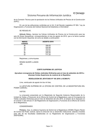 Sistema Peruano de Información Jurídica
de la Comisión Técnica para la aprobación de los Índices Unificados de Precios de la Construcción
(IUPC);

       En uso de las atribuciones conferidas por el Art. 6 del Decreto Legislativo Nº 604, “Ley de
Organización y Funciones del Instituto Nacional de Estadística e Informática”.

        SE RESUELVE:

         Artículo Único.- Aprobar los Índices Unificados de Precios de la Construcción para las
seis (6) Áreas Geográficas, correspondientes al mes de agosto de 2010, que a la fecha cuentan
con la información requerida, tal como se detalla a continuación:

          ÍNDICE                        AGOSTO 2010
          CÓDIGO
            30                              356,00
            34                              459,98
            39                              354,62
            47                              430,83
            49                              240,59
            53                              711,30

        Regístrese y comuníquese.

        RENÁN QUISPE LLANOS
        Jefe


                                CORTE SUPREMA DE JUSTICIA

 Aprueban cronograma de Visitas Judiciales Ordinarias para el mes de setiembre de 2010 a
                diversas Cortes Superiores de Justicia de la República

                    RESOLUCION DE JEFATURA Nº 105 -2010 -J-OCMA-PJ

        Lima, veinticuatro de agosto de dos mil diez

     LA JEFATURA SUPREMA DE LA OFICINA DE CONTROL DE LA MAGISTRATURA DEL
PODER JUDICIAL;

        VISTOS:

         La propuesta presentada por la Magistrada de Segunda Instancia Responsable de la
Unidad de Visitas y Prevención de la Oficina de Control de la Magistratura, para el Cronograma de
Visitas Judiciales Ordinarias para el mes de Setiembre del año 2010, al amparo de lo dispuesto en
el numeral 1) del artículo 31 del Reglamento de Organización y Funciones de la Oficina de Control
de la Magistratura.

        CONSIDERANDO:

       Primero.- Que, la Jefatura Suprema de Control de la Magistratura (OCMA) Órgano Rector
de Control del Poder Judicial, ejerce la dirección de su desarrollo institucional, estando investida
para ello de las facultades establecidas en su Reglamento de Organización y Funciones
(ROFOCMA);




                                             Página 110
 