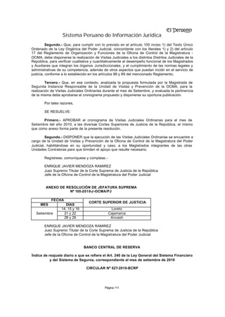 Sistema Peruano de Información Jurídica
          Segundo.- Que, para cumplir con lo previsto en el artículo 105 inciso 1) del Texto Único
Ordenado de la Ley Orgánica del Poder Judicial, concordante con los literales 1) y 2) del artículo
17 del Reglamento de Organización y Funciones de la Oficina de Control de la Magistratura -
OCMA, debe disponerse la realización de Visitas Judiciales a los distintos Distritos Judiciales de la
República, para verificar cualitativa y cuantitativamente el desempeño funcional de los Magistrados
y Auxiliares que integran los órganos Jurisdiccionales, y el cumplimiento de las normas legales y
administrativas de su competencia, además de otros aspectos que puedan incidir en el servicio de
justicia, conforme a lo establecido en los artículos 88 y 89 del mencionado Reglamento;

         Tercero.- Que, en ese contexto, analizada la propuesta formulada por la Magistrada de
Segunda Instancia Responsable de la Unidad de Visitas y Prevención de la OCMA, para la
realización de Visitas Judiciales Ordinarias durante el mes de Setiembre, y evaluada la pertinencia
de la misma debe aprobarse el cronograma propuesto y disponerse su oportuna publicación.

        Por tales razones,

        SE RESUELVE:

       Primero.- APROBAR el cronograma de Visitas Judiciales Ordinarias para el mes de
Setiembre del año 2010, a las diversas Cortes Superiores de Justicia de la República, el mismo
que como anexo forma parte de la presente resolución.

         Segundo.- DISPONER que la ejecución de las Visitas Judiciales Ordinarias se encuentre a
cargo de la Unidad de Visitas y Prevención de la Oficina de Control de la Magistratura del Poder
Judicial, habilitándose en su oportunidad y caso, a los Magistrados integrantes de las otras
Unidades Contraloras para que brinden el apoyo que resulte necesario.

        Regístrese, comuníquese y cúmplase.-

        ENRIQUE JAVIER MENDOZA RAMIREZ
        Juez Supremo Titular de la Corte Suprema de Justicia de la República
        Jefe de la Oficina de Control de la Magistratura del Poder Judicial


         ANEXO DE RESOLUCIÓN DE JEFATURA SUPREMA
                    Nº 105-2010-J-OCMA/PJ

            FECHA
                                   CORTE SUPERIOR DE JUSTICIA
     MES             DÍAS
                  14, 15 y 16                   Loreto
   Setiembre       21 y 22                     Cajamarca
                   28 y 29                      Ancash

        ENRIQUE JAVIER MENDOZA RAMIREZ
        Juez Supremo Titular de la Corte Suprema de Justicia de la República
        Jefe de la Oficina de Control de la Magistratura del Poder Judicial


                                BANCO CENTRAL DE RESERVA

Índice de reajuste diario a que se refiere el Art. 240 de la Ley General del Sistema Financiero
           y del Sistema de Seguros, correspondiente al mes de setiembre de 2010

                                  CIRCULAR Nº 027-2010-BCRP




                                             Página 111
 
