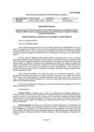 Sistema Peruano de Información Jurídica
   10ALTO AMAZONAS      18190141 SALIS             TARAZONA                 ANA LIZ
     MARISCAL
   11                   19862762 SANTA MARIA       CHIMBOR                  LUIS FERNANDO
     CACERES



                                       MINISTERIO PUBLICO

   Disponen que la Primera Fiscalía Provincial Penal Corporativa de Tambopata, Distrito
   Judicial de Madre de Dios, asuma las causas que se inicien bajo la vigencia del Nuevo
                                  Código Procesal Penal

              RESOLUCION DE LA FISCALIA DE LA NACION Nº 1440-2010-MP -FN

        Lima, 31 de agosto de 2010

        VISTO Y CONSIDERANDO:

          Que, mediante Resolución de la Junta de Fiscales Supremos Nº 066-2009-MP -FN-JFS, de
fecha 21 de setiembre de 2009, se crearon diversos despachos fiscales provinciales en el distrito
judicial de Madre de Dios; y que por Resolución de la Fiscalía de la Nación Nº 1309-2009-MPFN se
convirtieron algunos despachos Fiscales Provincial en fiscalías de Liquidación del citado distrito
judicial.

          Que por Oficio Nº 3956 -2010 -MP-FN-PJFS-MDD, el Presidente de la Junta de Fiscales
Superiores del distrito judicial de Madre de Dios hace de conocimiento de luego del levantamiento
de la información estadística acerca de la carga laboral en los despachos fiscales del mencionado
distrito judicial, se advierte la existencia de considerable disminución de causas que deben ser
sujetas al procedimiento de adecuación y liquidación en diversos despachos fiscales del precitado
distrito, razón por la cual propone que éstos se avoquen, adicionalmente a sus funciones, al
conocimiento de las causas que se inicien bajo la vigencia del Nuevo Código Procesal Penal,
Decreto Legislativo Nº 957.

         Que el Ministerio Público como institución titular de los derechos ciudadanos y de la
persecución del delito, debe brindar un servicio eficiente y oportuno a los usuarios del sistema
Fiscal, para lo cual debe adoptar las medidas pertinentes para lograr dichos fines, razón por la
cual, lo solicitado por el señor Presidente de la Junta de Fiscales Superiores del distrito judicial de
Madre de Dios resulta pertinente.

       En uso de las atribuciones conferidas por el artículo 64 del Decreto Legislativo Nº 052, Ley
Orgánica del Ministerio Público.

        SE RESUELVE:

        Artículo Primero.- Disponer que a partir de la vigencia de la presente resolución la
Primera Fiscalía Provincial Penal Corporativ de Tambopata del distrito judicial de Madre de Dios,
                                             a
asuman en adición a sus funciones, las causas que se inicien bajo la vigencia del Nuevo Código
Procesal Penal, encontrándose facultada la Presidencia de la Junta de Fiscales Superiores del
citado distrito judicial, adoptar las medidas que resulten pertinentes para el cumplimiento de la
presente resolución.

        Artículo Segundo.- Hacer de su conocimiento la presente Resolución, al Presidente de la
Corte Suprema de Justicia de la República, Ministro de Justicia, Presidente del Consejo Nacional
de la Magistratura, Presidente de la Comisión Distrital de Implementación del distrito judicial de
Madre de Dios, Presidente de la Junta de Fiscales Superiores del distrito judicial de Madre de Dios,
Gerencia General, Gerencia Central de Potencia Humano y Oficina de Registro y Evaluación de
Fiscales.


                                              Página 115
 