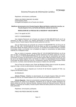 Sistema Peruano de Información Jurídica

        Regístrese, comuníquese y publíquese.

        PABLO WILFREDO SÁNCHEZ VELARDE
        Fiscal Supremo Titular
        Encargado del Despacho de la Fiscalía de la Nación


 Modifican denominación de la Fiscalía Superior Mixta del Distrito Judicial de Lima Sur, en
            Fiscalía Superior Civil y de Familia del Distrito Judicial de Lima Sur

              RESOLUCION DE LA FISCALIA DE LA NACION Nº 1442-2010-MP -FN

        Lima, 31 de agosto de 2010

        VISTO Y CONSIDERANDO:

       Que mediante Resolución de la Fiscalía de la Nación Nº 085 -2008 -MP-FN-JFS, de 01 de
diciembre de 2008, se crearon con carácter permanente la Fiscalía Superior Decana, Fiscalía
Superior Penal y Fiscalía Superior Mixta del distrito judicial de Lima Sur.

        Que por Resoluciones de la Fiscalía de la Nación Nº 959-2009-MP -FN, de 20 de julio de
2009 y Nº 159, 160 y 161-2010-MP-FN, de 22 de enero de 2010, se convirtieron las Fiscalías
Provinciales Mixtas del distrito judicial de Lima Sur, en Fiscalías Provinciales Penales y Fiscalías
Provinciales Civiles y de Familia, con la finalidad de integrar el conocimiento de determinadas
materias en un Despacho Fiscal.

        Que, en virtud a lo expuesto, mediante Oficio Nº 1431-2010/MP/FN/PJFS/DJLS, de 30 de
abril de 2010, el Presidente de la Junta de Fiscales Superiores del distrito judicial de Lima Sur
eleva el Informe Nº 08-2010/MP/FN/PJFS/DJLS, por el cual hace de conocimiento que resulta
conveniente el cambio de denominación de la Fiscalía Superior Mixta del distrito judicial de Lima
Sur por la de Fiscalía Superior Civil y de Familia, en virtud a la especialización de las Fiscalías
Provinciales del distrito judicial de Lima Sur, considerando, además, que la Fiscalía Superior Mixta
de Lima Sur, a la fecha, viene tramitando sólo causas en materia civil y de familia.

        Que la Fiscal de la Nación como Titular del Ministerio Público tiene la función de planear,
organizar, dirigir y normar la administración de justicia del Ministerio Público.

       De conformidad con lo dispuesto por el artículo 64 del Decreto Legislativo Nº 052, Ley
Orgánica del Ministerio Público;

        SE RESUELVE:

         Artículo Primero.- Modificar la denominación de la Fiscalía Superior Mixta del distrito
judicial de Lima Sur, en Fiscalía Superior Civil y de Familia del distrito judicial de Lima Sur.

          Artículo Segundo.- Hacer de conocimiento la presente Resolución, a la Presidencia de la
Corte Suprema de Justicia de la República, Presidencia de la Junta de Fiscales Superiores del
distrito judicial de Lima Sur, Gerencia General, Gerencia Central de Potencial Humano, Oficina de
Registro y Evaluación de Fiscales y Fiscalía Superior Mixta del distrito judicial de Lima Sur; para los
fines pertinentes.

        Regístrese, comuníquese y publíquese.

        PABLO WILFREDO SÁNCHEZ VELARDE



                                              Página 116
 