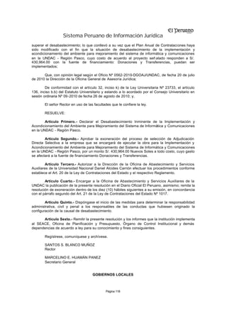 Sistema Peruano de Información Jurídica
superar el desabastecimiento; lo que conllevó a su vez que el Plan Anual de Contrataciones haya
sido modificado con el fin que la situación de desabastecimiento de la implementación y
acondicionamiento del ambiente para mejoramiento del sistema de informática y comunicaciones
en la UNDAC - Región Pasco, cuyo costo de acuerdo al proyecto señ alado responden a S/.
430,964.00 con la fuente de financiamiento: Donaciones y Transferencias, puedan ser
implementados;

       Que, con opinión legal según el Oficio Nº 0562-2010-DGOAJ/UNDAC, de fecha 20 de julio
de 2010 la Dirección de la Oficina General de Asesoría Jurídica;

        De conformidad con el artículo 32, inciso k) de la Ley Universitaria Nº 23733, el artículo
136, inciso b.b) del Estatuto Universitario y estando a lo acordado por el Consejo Universitario en
sesión ordinaria Nº 09-2010 de fecha 26 de agosto de 2010; y,

       El señor Rector en uso de las facultades que le confiere la ley.

       RESUELVE:

        Artículo Primero.- Declarar el Desabastecimiento Inminente de la Implementación y
Acondicionamiento del Ambiente para Mejoramiento del Sistema de Informática y Comunicaciones
en la UNDAC - Región Pasco.

        Artículo Segundo.- Aprobar la exoneración del proceso de selección de Adjudicación
Directa Selectiva a la empresa que se encargará de ejecutar la obra para la Implementación y
Acondicionamiento del Ambiente para Mejoramiento del Sistema de Informática y Comunicaciones
en la UNDAC - Región Pasco, por un monto S/. 430,964.00 Nuevos Soles a todo costo, cuyo gasto
se afectará a la fuente de financiamiento Donaciones y Transferencias.

         Artículo Tercero.- Autorizar a la Dirección de la Oficina de Abastecimiento y Servicios
Auxiliares de la Universidad Nacional Daniel Alcides Carrión efectuar los procedimientos conforme
establece el Art. 20 de la Ley de Contrataciones del Estado y el respectivo Reglamento.

        Artículo Cuarto.- Encargar a la Oficina de Abastecimiento y Servicios Auxiliares de la
UNDAC la publicación de la presente resolución en el Diario Oficial El Peruano, asimismo; remita la
resolución de exoneración dentro de los diez (10) hábiles siguientes a su emisión, en concordancia
con el párrafo segundo del Art. 21 de la Ley de Contrataciones del Estado Nº 1017.

        Artículo Quinto.- Dispóngase el inicio de las medidas para determinar la responsabilidad
administrativa, civil y penal a los responsables de las conductas que hubiesen originado la
configuración de la causal de desabastecimiento.

      Artículo Sexto.- Remitir la presente resolución y los informes que la institución implementa
al SEACE, Oficina de Planificación y Presupuesto, Órgano de Control Institucional y demás
dependencias de acuerdo a ley para su conocimiento y fines consiguientes.

       Regístrese, comuníquese y archívese.

       SANTOS S. BLANCO MUÑOZ
       Rector

       MARCELINO E. HUAMÁN PANEZ
       Secretario General


                                    GOBIERNOS LOCALES



                                             Página 118
 