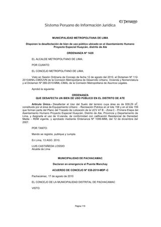 Sistema Peruano de Información Jurídica


                         MUNICIPALIDAD METROPOLITANA DE LIMA

  Disponen la desafectación de bien de uso público ubicado en el Asentamiento Humano
                       Proyecto Especial Huaycán, distrito de Ate

                                     ORDENANZA Nº 1420

       EL ALCALDE METROPOLITANO DE LIMA;

       POR CUANTO:

       EL CONCEJO METROPOLITANO DE LIMA;

         Visto en Sesión Ordinaria de Concejo de fecha 12 de agosto del 2010, el Dictamen Nº 112-
2010-M M L-CMDUVN de la Comisión Metropolitana de Desarrollo Urbano, Vivienda y Nomenclatura
y el Dictamen Nº 080-2010-MML-CMAL de la Comisión Metropolitana de Asuntos Legales.

       Aprobó la siguiente:

                                  ORDENANZA
           QUE DESAFECTA UN BIEN DE USO PÚBLICO EN EL DISTRITO DE ATE
                                                                                                 2
         Artículo Único.- Desafectar el Uso del Suelo del terreno cuya área es de 839.29 m ,
constituido por el área de Equipamiento Urbano - Recreación Pública en el lote 158 y en el lote 159
que forman parte del Plano del Trazado de Lotización de la UCV 47 B - Zona C - Primera Etapa del
Asentamiento Humano Proyecto Especial Huaycán, Distrito de Ate, Provincia y Departamento de
Lima, y Asignarle el uso de Vi vienda, de conformidad con calificación Residencial de Densidad
Media - RDM vigente, y aprobado mediante Ordenanza Nº 1099-MML del 12 de diciembre del
2007.

       POR TANTO:

       Mando se registre, publique y cumpla.

       En Lima, 13 AGO. 2010.

       LUIS CASTAÑEDA LOSSIO
       Alcalde de Lima


                              MUNICIPALIDAD DE PACHACAMAC

                          Declaran en emergencia el Puente Manchay

                         ACUERDO DE CONCEJO Nº 038-2010-MDP -C

       Pachacámac, 17 de agosto de 2010

       EL CONCEJO DE LA MUNICIPALIDAD DISTRITAL DE PACHACAMAC

       VISTO:




                                            Página 119
 