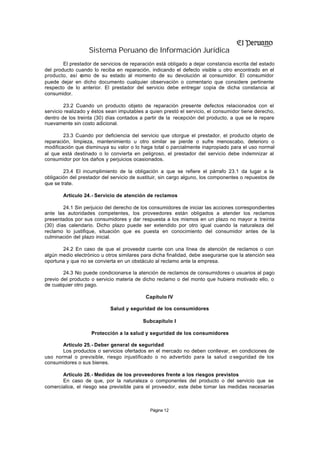Sistema Peruano de Información Jurídica
        El prestador de servicios de reparación está obligado a dejar constancia escrita del estado
del producto cuando lo reciba en reparación, indicando el defecto visible u otro encontrado en el
producto, así c omo de su estado al momento de su devolución al consumidor. El consumidor
puede dejar en dicho documento cualquier observación o comentario que considere pertinente
respecto de lo anterior. El prestador del servicio debe entregar copia de dicha constancia al
consumidor.

        23.2 Cuando un producto objeto de reparación presente defectos relacionados con el
servicio realizado y éstos sean imputables a quien prestó el servicio, el consumidor tiene derecho,
dentro de los treinta (30) días contados a partir de la recepción del producto, a que se le repare
nuevamente sin costo adicional.

        23.3 Cuando por deficiencia del servicio que otorgue el prestador, el producto objeto de
reparación, limpieza, mantenimiento u otro similar se pierde o sufre menoscabo, deterioro o
modificación que disminuya su valor o lo haga total o parcialmente inapropiado para el uso normal
al que está destinado o lo convierta en peligroso, el prestador del servicio debe indemnizar al
consumidor por los daños y perjuicios ocasionados.

        23.4 El incumplimiento de la obligación a que se refiere el párrafo 23.1 da lugar a la
obligación del prestador del servicio de sustituir, sin cargo alguno, los componentes o repuestos de
que se trate.

        Artículo 24.- Servicio de atención de reclamos

        24.1 Sin perjuicio del derecho de los consumidores de iniciar las acciones correspondientes
ante las autoridades competentes, los proveedores están obligados a atender los reclamos
presentados por sus consumidores y dar respuesta a los mismos en un plazo no mayor a treinta
(30) días calendario. Dicho plazo puede ser extendido por otro igual cuando la naturaleza del
reclamo lo justifique, situación que es puesta en conocimiento del consumidor antes de la
culminación del plazo inicial.

       24.2 En caso de que el proveedor cuente con una línea de atención de reclamos o con
algún medio electrónico u otros similares para dicha finalidad, debe asegurarse que la atención sea
oportuna y que no se convierta en un obstáculo al reclamo ante la empresa.

        24.3 No puede condicionarse la atención de reclamos de consumidores o usuarios al pago
previo del producto o servicio materia de dicho reclamo o del monto que hubiera motivado ello, o
de cualquier otro pago.

                                           Capítulo IV

                            Salud y seguridad de los consumidores

                                          Subcapítulo I

                    Protección a la salud y seguridad de los consumidores

       Artículo 25.- Deber general de seguridad
       Los productos o servicios ofertados en el mercado no deben conllevar, en condiciones de
uso normal o previsible, riesgo injustificado o no advertido para la salud o seguridad de los
consumidores o sus bienes.

       Artículo 26.- Medidas de los proveedores frente a los riesgos previstos
       En caso de que, por la naturaleza o componentes del producto o del servicio que se
comercialice, el riesgo sea previsible para el proveedor, este debe tomar las medidas necesarias



                                             Página 12
 