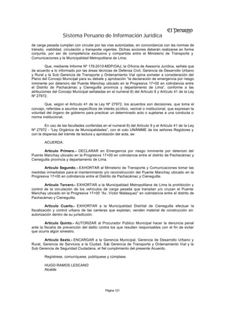 Sistema Peruano de Información Jurídica
de carga pesada cumplan con circular por las vías autorizadas, en concordancia con las normas de
tránsito, viabilidad, circulación y transporte vigentes. Dichas acciones deberán realizarse en forma
conjunta, por ser de competencia exclusiva y compartida entre el Ministerio de Transporte y
Comunicaciones y la Municipalidad Metropolitana de Lima;

         Que, mediante Informe Nº 176-2010-MDP/OAJ, la Oficina de Asesoría Jurídica, señala que
de acuerdo a lo informado por las áreas técnicas de Defensa Civil, Gerencia de Desarrollo Urbano
y Rural y la Sub Gerencia de Transporte y Ordenamiento Vial opina someter a consideración del
Pleno del Concejo Municipal para su debate y aprobación “la declaración de emergencia por riesgo
inminente por deterioro del Puente Manchay ubicado en la Progresiva 17+00 en colindancia entre
el Distrito de Pachacámac y Cieneguilla provincia y departamento de Lima”, conforme a las
atribuciones del Concejo Municipal señaladas en el numeral 8) del Artículo 9 y Artículo 41 de la Ley
Nº 27972;

        Que, según el Artículo 41 de la Ley Nº 27972, los acuerdos son decisiones, que toma el
concejo, referidas a asuntos específicos de interés pú blico, vecinal o institucional, que expresan la
voluntad del órgano de gobierno para practicar un determinado acto o sujetarse a una conducta o
norma institucional;

        En uso de las facultades conferidas en el numeral 8) del Artículo 9 y el Artículo 41 de la Ley
Nº 27972 - “Ley Orgánica de Municipalidades”, con el voto UNÁNIME de los señores Regidores y
con la dispensa del trámite de lectura y aprobación del acta, se:

        ACUERDA:

       Artículo Primero.- DECLARAR en Emergencia por riesgo inminente por deterioro del
Puente Manchay ubicado en la Progresiva 17+00 en colindancia entre el distrito de Pachacámac y
Cieneguilla provincia y departamento de Lima.

       Artículo Segundo.- EXHORTAR al Ministerio de Transporte y Comunicaciones tomar las
medidas inmediatas para el mantenimiento y/o reconstrucción del Puente Manchay ubicado en la
Progresiva 17+00 en colindancia entre el Distrito de Pachacámac y Cieneguilla.

        Artículo Tercero.- EXHORTAR a la Municipalidad Metropolitana de Lima la prohibición y
control de la circulación de los vehículos de carga pesada que transitan y/o cruzan el Puente
Manchay ubicado en la Progresiva 17+00 “Av. Víctor Malásquez” en colindancia entre el distrito de
Pachacámac y Cieneguilla.

         Artículo Cuarto.- EXHORTAR a la Municipalidad Distrital de Cieneguilla efectuar la
fiscalización y control urbano de las canteras que explotan, venden material de construcción sin
autorización dentro de su jurisdicción.

        Artículo Quinto.- AUTORIZAR al Procurador Público Municipal hacer la denuncia penal
ante la fiscalía de prevención del delito contra los que resulten responsables con el fin de evitar
que ocurra algún siniestro.

        Artículo Sexto.- ENCARGAR a la Gerencia Municipal, Gerencia de Desarrollo Urbano y
Rural, Gerencia de Servicios a la Ciudad, Sub Gerencia de Transporte y Ordenamiento Vial y la
Sub Gerencia de Seguridad Ciudadana, el fiel cumplimiento del presente Acuerdo.

        Regístrese, comuníquese, publíquese y cúmplase.

        HUGO RAMOS LESCANO
        Alcalde




                                              Página 121
 