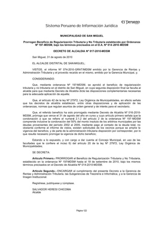 Sistema Peruano de Información Jurídica

                                MUNICIPALIDAD DE SAN MIGUEL

Prorrogan Beneficio de Regularización Tributaria y No Tributaria establecido por Ordenanza
        Nº 197 -MDSM, bajo los términos precisados en el D.A. Nº 014 -2010 -MDSM

                          DECRETO DE ALCALDIA Nº 017-2010-MDSM

        San Miguel, 31 de agosto de 2010

        EL ALCALDE DISTRITAL DE SAN MIGUEL;

       VISTOS, el informe Nº 074-2010 -GRAT/MDSM emitido por la Gerencia de Rentas y
Administración Tributaria y el proveído recaído en el mismo, emitido por la Gerencia Municipal, y;

        CONSIDERANDO:

         Que, mediante ordenanza Nº 197-MDSM, se aprobó el beneficio de regularización
tributaria y no tributaria en el distrito de San Miguel, en cuya segunda disposición final se faculta al
alcalde para que mediante Decreto de Alcaldía dicte las disposiciones complementarias necesarias
para la adecuada aplicación de aquella;

       Que, el artículo 42 de la ley Nº 27972, Ley Orgánica de Municipalidades, en efecto señala
que los decretos de alcaldía establecen, entre otras disposiciones y de aplicación de las
ordenanzas, normas que regulan asuntos de orden general y de interés para el vecindario;

        Que, el referido beneficio ha sido prorrogado mediante Decreto de Alcaldía Nº 016-2010-
MDSM, prórroga que vence el 31 de agosto del año en curso y cuyo artículo primero señala que la
condonación a que se refiere el numeral 2.1.2 del artículo 2 de la ordenanza Nº 197 -MDSM
comprende inclusive la condonación del 50% del monto insoluto de los arbitrios municipales por las
deudas provenientes del período 2002 al 2005, mediante pago al contado de la deuda total, no
obstante conforme al informe de vistos, existen solicitudes de los vecinos porque se amplíe la
vigencia del beneficio, y de parte de la administración tributaria disposición por corresponder, por lo
que resulta necesario prorrogar la vigencia de dicho beneficio;

        Estando a lo expuesto, y con cargo a dar cuenta al Concejo Municipal, en uso de las
facultades que le confiere el inciso 6) del artículo 20 de la ley Nº 27972, Ley Orgánica de
Municipalidades;

        SE DECRETA:

        Artículo Primero.- PRORROGAR el Beneficio de Regularización Tributaria y No Tributaria,
establecido en la ordenanza Nº 197-MDSM hasta el 18 de setiembre de 2010, bajo los mismos
términos precisados en el Decreto de Alcaldía Nº 014-2010-MDSM.

       Artículo Segundo.- ENCARGAR el cumplimiento del presente Decreto a la Gerencia de
Rentas y Administración Tributaria, las Subgerencias de Tesorería e Informática, y a la Gerencia de
Imagen Institucional.

        Regístrese, publíquese y cúmplase.

        SALVADOR HERESI CHICOMA
        Alcalde




                                               Página 122
 