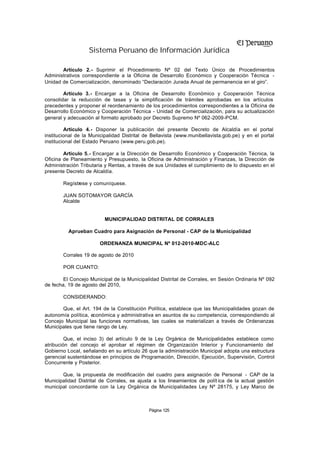 Sistema Peruano de Información Jurídica

       Artículo 2.- Suprimir el Procedimiento Nº 02 del Texto Único de Procedimientos
Administrativos correspondiente a la Oficina de Desarrollo Económico y Cooperación Técnica -
Unidad de Comercialización, denominado “Declaración Jurada Anual de permanencia en el giro”.

        Artículo 3.- Encargar a la Oficina de Desarrollo Económico y Cooperación Técnica
consolidar la reducción de tasas y la simplificación de trámites aprobadas en los artículos
precedentes y proponer el reordenamiento de los procedimientos correspondientes a la Oficina de
Desarrollo Económico y Cooperación Técnica - Unidad de Comercialización, para su actualización
general y adecuación al formato aprobado por Decreto Supremo Nº 062-2009-PCM.

         Artículo 4.- Disponer la publicación del presente Decreto de Alcaldía en el portal
institucional de la Municipalidad Distrital de Bellavista (www.munibellavista.gob.pe) y en el portal
institucional del Estado Peruano (www.peru.gob.pe).

        Artículo 5.- Encargar a la Dirección de Desarrollo Económico y Cooperación Técnica, la
Oficina de Planeamiento y Presupuesto, la Oficina de Administración y Finanzas, la Dirección de
Administración Tributaria y Rentas, a través de sus Unidades el cumplimiento de lo dispuesto en el
presente Decreto de Alcaldía.

        Regístrese y comuníquese.

        JUAN SOTOMAYOR GARCÍA
        Alcalde


                          MUNICIPALIDAD DISTRITAL DE CORRALES

          Aprueban Cuadro para Asignación de Personal - CAP de la Municipalidad

                        ORDENANZA MUNICIPAL Nº 012-2010-MDC-ALC

        Corrales 19 de agosto de 2010

        POR CUANTO:

        El Concejo Municipal de la Municipalidad Distrital de Corrales, en Sesión Ordinaria Nº 092
de fecha, 19 de agosto del 2010,

        CONSIDERANDO:

       Que, el Art. 194 de la Constitución Política, establece que las Municipalidades gozan de
autonomía política, económica y administrativa en asuntos de su competencia, correspondiendo al
Concejo Municipal las funciones normativas, las cuales se materializan a través de Ordenanzas
Municipales que tiene rango de Ley.

         Que, el inciso 3) del artículo 9 de la Ley Orgánica de Municipalidades establece como
atribución del concejo el aprobar el régimen de Organización Interior y Funcionamiento del
Gobierno Local, señalando en su artículo 26 que la administración Municipal adopta una estructura
gerencial sustentándose en principios de Programación, Dirección, Ejecución, Supervisión, Control
Concurrente y Posterior.

       Que, la propuesta de modificación del cuadro para asignación de Personal - CAP de la
Municipalidad Distrital de Corrales, se ajusta a los lineamientos de polít ica de la actual gestión
municipal concordante con la Ley Orgánica de Municipalidades Ley Nº 28175, y Ley Marco de



                                             Página 125
 