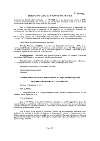 Sistema Peruano de Información Jurídica
Modernización de la Gestión del estado - Ley Nº 27658; por lo que corresponde adecuar el CAP.
Municipal, a las necesidades del servicio y a los nuevos retos asumidos, como en el caso de la
Municipalización de la Educación en el Distrito de Corrales.

        Que, el Concejo Municipal Distrital de Corrales como Gobierno Local es el responsable de
las políticas que favorezcan el desarrollo de la población de su jurisdicción debiendo, en
consecuencia, promulgar las normas y reglamentos para facilitar su cumplimiento.

       Por lo anteriormente expuesto, y de conformidad con el Art.9 Numeral 8) y Artículos 39 y
40 de la Ley Orgánica de Municipalidades Ley Nº 27972 con el Voto unánime del Pleno del
Concejo, con la dispensa del trámite de lectura y aprobación del Acta, se aprueba la siguiente:

       Ha aprobado la siguiente Ordenanza Municipal:

        Artículo Primero: APROBAR, el cuadro para Asignación de Personal - CAP, de la
Municipalidad Distrital de Corrales, el mismo que consta de Ciento Dieciocho (118) cargos, entre
Ocupados y Previstos, el mismo que en 18 folios forma parte de la presente Ordenanza, el que
entrará en vigencia a partir del 01 de Enero del 2011.

       Artículo Segundo.- DEROGAR, toda disposición que se oponga a la presente Ordenanza
Municipal y ENCARGAR, su cumplimiento a la Gerencia Municipal.

         Artículo Tercero.- ENCARGAR, a la Gerencia Municipal, Servicios Comunales y Sociales,
la Oficina de Relaciones Públicas, el cumplimiento y difusión de la presente norma.

       Regístrese, comuníquese, publíquese y cúmplase.

       CARMEN CHIROQUE PAICO
       Alcaldesa


       Aprueban el Manual Normativo de Clasificación de Cargos de la Municipalidad

                       ORDENANZA MUNICIPAL Nº 013-2010-MDC-ALC

       Corrales, 19 de agosto de 2010

       POR CUANTO:

        El Concejo Municipal de la Municipalidad Distrital de Corrales, en Sesión Ordinaria Nº 092
de fecha, 19 de agosto del 2010,

       CONSIDERANDO:

       Que, el Art. 194 de la Constitución Política, establece que las Municipalidades gozan de
autonomía política, económica y administrativa en asuntos de su competencia, correspondiendo al
Concejo Municipal las funciones normativas, las cuales se materializan a través de Ordenanzas
Municipales que tiene rango de Ley.

         Que, el inciso 3) del artículo 9 de la Ley Orgánica de Municipalidades establece como
atribución del concejo el aprobar el régimen de Organización Interior y Funcionamiento del
Gobierno Local, señalando en su artículo 26 que la administración Municipal adopta una estructura
gerencial sustentándose en principios de Programación, Dirección, Ejecución, Supervisión, Control
Concurrente y Posterior.




                                            Página 126
 