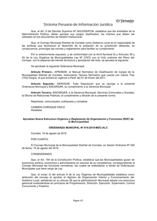 Sistema Peruano de Información Jurídica
         Que, el Art. 9 del Decreto Supremo Nº 043-2006-PCM, establece que las entidades de la
Administración Pública, deben aprobar sus cargos clasificados, los mismos que deben ser
utilizados en los documentos de Gestión Institucional.

        Que, el Concejo Municipal Distrital de Corrales como Gobierno Local es el responsable de
las políticas que favorezcan el desarrollo de la población de su jurisdicción debiendo, en
consecuencia, promulgar las normas y reglamentos para facilitar su cumplimiento.

       Por lo anteriormente expuesto, y de conformidad con el Art.9 Numeral 8) y Artículos 39 y
40 de la Ley Orgánica de Municipalidades Ley Nº 27972 con el Voto unánime del Pleno del
Concejo, con la dispensa del trámite de lectura y aprobación del Acta, se aprueba la siguiente:

       Ha aprobado la siguiente Ordenanza Municipal:

       Artículo Primero.- APROBAR, el Manual Normativo de Clasificación de Cargos de la
Municipalidad Distrital de Corrales, Instrumento Técnico Normativo que cuenta con Ciento Tres
(103) Cargos, el que entrará en vigencia a Partir del 01 de Enero del 2011.

      Artículo Segundo.- DEROGAR, Toda Disposición que se oponga a la presente
Ordenanza Municipal y ENCARGAR, su cumplimiento a la Gerencia Municipal.

         Artículo Tercero.- ENCARGAR, a la Gerencia Municipal, Servicios Comunales y Sociales,
la Oficina de Relaciones Públicas, el cumplimiento y difusión de la presente norma.

       Regístrese, comuníquese, publíquese y cúmplase.

       CARMEN CHIROQUE PAICO
       Alcaldesa


Aprueban Nueva Estructura Orgánica y Reglamento de Organización y Funciones (ROF) de
                                  la Municipalidad

                       ORDENANZA MUNICIPAL Nº 014-2010-MDC-ALC

       Corrales, 19 de agosto de 2010

       POR CUANTO:

        El Concejo Municipal de la Municipalidad Distrital de Corrales, en Sesión Ordinaria Nº 092
de fecha, 19 de agosto del 2010,

       CONSIDERANDO:

       Que, el Art. 194 de la Constitución Política, establece que las Municipalidades gozan de
autonomía política, económica y administrativa en asuntos de su competencia, correspondiendo al
Concejo Municipal las funciones normativas, las cuales se materializan a través de Ordenanzas
Municipales que tiene rango de Ley.

         Que, el inciso 3) del artículo 9 de la Ley Orgánica de Municipalidades establece como
atribución del concejo el aprobar el régimen de Organización Interior y Funcionamiento del
Gobierno Local, señalando en su articulo 26 que la administración Municipal adopta una estructura
gerencial sustentándose en principios de Programación, Dirección, Ejecución, Supervisión, Control
Concurrente y Posterior.




                                            Página 127
 