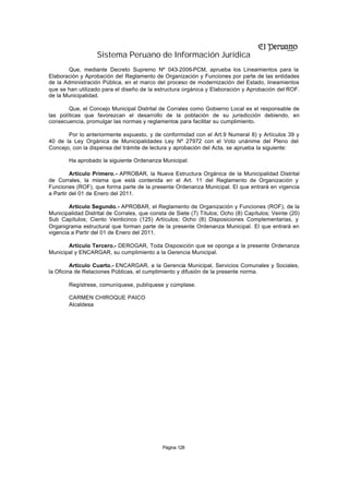 Sistema Peruano de Información Jurídica
       Que, mediante Decreto Supremo Nº 043-2006-PCM, aprueba los Lineamientos para la
Elaboración y Aprobación del Reglamento de Organización y Funciones por parte de las entidades
de la Administración Pública, en el marco del proceso de modernización del Estado, lineamientos
que se han utilizado para el diseño de la estructura orgánica y Elaboración y Aprobación del ROF.
de la Municipalidad.

        Que, el Concejo Municipal Distrital de Corrales como Gobierno Local es el responsable de
las políticas que favorezcan el desarrollo de la población de su jurisdicción debiendo, en
consecuencia, promulgar las normas y reglamentos para facilitar su cumplimiento.

       Por lo anteriormente expuesto, y de conformidad con el Art.9 Numeral 8) y Artículos 39 y
40 de la Ley Orgánica de Municipalidades Ley Nº 27972 con el Voto unánime del Pleno del
Concejo, con la dispensa del trámite de lectura y aprobación del Acta, se aprueba la siguiente:

        Ha aprobado la siguiente Ordenanza Municipal:

         Artículo Primero.- APROBAR, la Nueva Estructura Orgánica de la Municipalidad Distrital
de Corrales, la misma que está contenida en el Art. 11 del Reglamento de Organización y
Funciones (ROF), que forma parte de la presente Ordenanza Municipal. El que entrará en vigencia
a Partir del 01 de Enero del 2011.

        Artículo Segundo.- APROBAR, el Reglamento de Organización y Funciones (ROF), de la
Municipalidad Distrital de Corrales, que consta de Siete (7) Títulos; Ocho (8) Capítulos; Veinte (20)
Sub Capítulos; Ciento Veinticinco (125) Artículos; Ocho (8) Disposiciones Complementarias, y
Organigrama estructural que forman parte de la presente Ordenanza Municipal. El que entrará en
vigencia a Partir del 01 de Enero del 2011.

       Artículo Tercero.- DEROGAR, Toda Disposición que se oponga a la presente Ordenanza
Municipal y ENCARGAR, su cumplimiento a la Gerencia Municipal.

         Artículo Cuarto.- ENCARGAR, a la Gerencia Municipal, Servicios Comunales y Sociales,
la Oficina de Relaciones Públicas, el cumplimiento y difusión de la presente norma.

        Regístrese, comuníquese, publíquese y cúmplase.

        CARMEN CHIROQUE PAICO
        Alcaldesa




                                             Página 128
 
