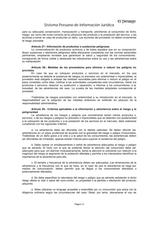 Sistema Peruano de Información Jurídica
para su adecuada conservación, manipulación y transporte, advirtiendo al consumidor de dicho
riesgo, así como del modo correcto de la utilización del producto o la prestación del servicio, y las
acciones a tomar en caso de producido un daño. Las acciones del proveedor no deben incrementar
el riesgo previsible.

        Artículo 27.- Información de productos o sustancias peligrosas
        La comercialización de productos químicos y de todos aquellos que en su composición
lleven sustancias o elementos peligrosos debe efectuarse cumpliendo con las normas sectoriales
pertinentes, empleando envases que garanticen la salud y seguridad de los consumidores,
consignando de forma visible y destacada las indicaciones sobre su uso y las advertencias sobre
su manipulación.

        Artículo 28.- Medidas de los proveedores para eliminar o reducir los peligros no
previstos
        En caso de que se coloquen productos o servicios en el mercado, en los que
posteriormente se detecte la existencia de riesgos no previstos con anterioridad o imprevisibles, el
proveedor está obligado a adoptar las medidas razonables para eliminar o reducir el peligro en el
plazo inmediato; entre ellas, notificar a las autoridades competentes esta circunstancia, retirar los
productos o servicios, disponer su sustitución o reparación, e informar a los consumidores, a la
brevedad, de las advertencias del caso. La prueba de las medidas adoptadas corresponde al
proveedor.

       Tratándose de riesgos previsibles con anterioridad a su introducción en el mercado, la
responsabilidad por la adopción de las medidas anteriores se entiende sin perjuicio de la
responsabilidad administrativa.

        Artículo 29.- Criterios aplicables a la información y advertencia sobre el riesgo y la
peligrosidad
        La advertencia de los riesgos y peligros que normalmente tienen ciertos productos o
servicios, o de los riesgos y peligros no previstos o imprevisibles que se detecten con posterioridad
a la colocación de los productos o a la prestación de los servicios en el mercado, debe realizarse
cumpliendo con los siguientes criterios:

         a. La advertencia debe ser difundida con la debida celeridad. Se deben difundir las
advertencias en un plazo prudencial de acuerdo con la gravedad del riesgo o peligro involucrados.
Tratándose de un daño grave a la vida o a la salud de los consumidores, las advertencias deben
ser difundidas de inmediato, apenas existan indicios para suponer la existencia del peligro.

       b. Debe usarse un encabezamiento o señal de advertencia adecuados al riesgo o peligro
que se advierte. El título con el que se pretende llamar la atención del consumidor debe ser
adecuado para que, sin alarmar innecesariamente, llame la atención lo suficiente con relación a la
magnitud del riesgo al segmento de la población afectada y permita a los interesados identificar la
importancia de la advertencia para ello.

        c. El tamaño y frecuencia de la advertencia deben ser adecuados. Las dimensiones de la
advertencia y la frecuencia con la que se hace, en el caso de que la advertencia se haga por
medios de comunicación, deben permitir que se llegue a los consumidores afectados o
potencialmente afectados.

        d. Se debe especificar la naturaleza del riesgo o peligro que se advierte señalando si dicho
riesgo afecta la vida o salud del cons umidor, su propiedad o la pérdida o afectación del producto
adquirido.

         e. Debe utilizarse un lenguaje accesible y entendible por un consumidor que actúa con la
diligencia ordinaria según las circunstancias del caso. Debe, por tanto, descartarse el uso de



                                              Página 13
 