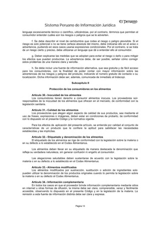 Sistema Peruano de Información Jurídica
lenguaje excesivamente técnico o científico, utilizándose, por el contrario, términos que permitan al
consumidor entender cuáles son los riesgos o peligros que se le advierten.

        f. Se debe describir el nivel de certidumbre que rodea al riesgo o peligro previsible. Si el
riesgo es solo potencial o no se tiene certeza absoluta del mismo, debe indicarse ello en el aviso o
advertencia, pudiendo en esos casos usarse expresiones condicionales. Por el contrario, si se trata
de un riesgo cierto y preciso, debe utilizarse un lenguaje que dé a entender ello al consumidor.

        g. Deben explicarse las medidas que se adoptan para evitar el riesgo o daño o para mitigar
los efectos que puedan producirse. La advertencia debe, de ser posible, señalar cómo corregir
estos problemas de una manera clara y sencilla.

        h. Se debe incluir una fuente de información alternativa, que sea gratuita y de fácil acceso
para los consumidores, con la finalidad de poder contar con mayor información sobre las
advertencias de los riesgos y peligros del producto, indicando el número gratuito de contacto o su
localización. Dicha información debe ser, además, comunicada de inmediato al Indecopi.

                                           Subcapítulo II

                       Protección de los consumidores en los alimentos

         Artículo 30.- Inocuidad de los alimentos
         Los consumidores tienen derecho a consumir alimentos inocuos. Los proveedores son
responsables de la inocuidad de los alimentos que ofrecen en el mercado, de conformidad con la
legislación sanitaria.

        Artículo 31.- Calidad de los alimentos
        Los proveedores que alegan algún aspecto de calidad de sus productos, sea mediante el
uso de frases, expresiones o imágenes, deben estar en condiciones de probarlo, de conformidad
con lo dispuesto en el presente Código y la normativa vigente.

        Para los efectos de aplicación del presente artículo, se entiende por calidad al conjunto de
características de un producto que le confiere la aptitud para satisfacer las necesidades
establecidas y las implícitas.

       Artículo 32.- Etiquetado y denominación de los alimentos
       El etiquetado de los alimentos se rige de conformidad con la legislación sobre la materia o
en su defecto a lo establecido en el Codex Alimentarius.

         Los alimentos deben llevar en su etiquetado de manera destacada la denominación que
refleje su verdadera naturaleza, sin generar confusión ni engaño al consumidor.

        Las alegaciones saludables deben sustentarse de acuerdo con la legislación sobre la
materia o en su defecto a lo establecido en el Codex Alimentarius.

        Artículo 33.- Alimentos modificados
        Los alimentos modificados por sustracción, sustitución o adición de ingredientes solo
pueden utilizar la denominación de los productos originales cuando lo permita la legislación sobre
la materia o en su defecto el Codex Alimentarius.

        Artículo 34.- Información complementaria
        En todos los casos en que el proveedor brinde información complementaria mediante sitios
en internet u otras formas de difusión, la misma debe ser clara, comprensible, veraz y fácilmente
accesible, observando lo dispuesto en el presente Código y en la legislación de la materia. La
remisión a esta fuente de información distinta debe ser clara y expresa.



                                              Página 14
 