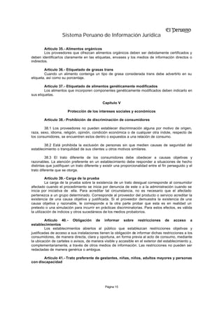 Sistema Peruano de Información Jurídica

         Artículo 35.- Alimentos orgánicos
         Los proveedores que ofrezcan alimentos orgánicos deben ser debidamente certificados y
deben identificarlos claramente en las etiquetas, envases y los medios de información directos o
indirectos.

        Artículo 36.- Etiquetado de grasas trans
        Cuando un alimento contenga un tipo de grasa considerada trans debe advertirlo en su
etiqueta, así como su porcentaje.

        Artículo 37.- Etiquetado de alimentos genéticamente modificados
        Los alimentos que incorporen componentes genéticamente modificados deben indicarlo en
sus etiquetas.

                                              Capítulo V

                       Protección de los intereses sociales y económicos

        Artículo 38.- Prohibición de discriminación de consumidores

        38.1 Los proveedores no pueden establecer discriminación alguna por motivo de origen,
raza, sexo, idioma, religión, opinión, condición económica o de cualquier otra índole, respecto de
los consumidores, se encuentren estos dentro o expuestos a una relación de consumo.

        38.2 Está prohibida la exclusión de personas sin que medien causas de seguridad del
establecimiento o tranquilidad de sus clientes u otros motivos similares.

         38.3 El trato diferente de los consumidores debe obedecer a causas objetivas y
razonables. La atención preferente en un establecimiento debe responder a situaciones de hecho
distintas que justifiquen un trato diferente y existir una proporcionalidad entre el fin perseguido y el
trato diferente que se otorga.

          Artículo 39.- Carga de la prueba
          La carga de la prueba sobre la existencia de un trato desigual corresponde al consumidor
afectado cuando el procedimiento se inicia por denuncia de este o a la administración cuando se
inicia por iniciativa de ella. Para acreditar tal circunstancia, no es necesario que el afectado
pertenezca a un grupo determinado. Corresponde al proveedor del producto o servicio acreditar la
existencia de una causa objetiva y justificada. Si el proveedor demuestra la existencia de una
causa objetiva y razonable, le corresponde a la otra parte probar que esta es en realidad un
pretexto o una simulación para incurrir en prácticas discriminatorias. Para estos efectos, es válida
la utilización de indicios y otros sucedáneos de los medios probatorios.

         Artículo 40. - Obligación de informar sobre restricciones de acceso a
establecimientos
         Los establecimientos abiertos al público que establezcan restricciones objetivas y
justificadas de acceso a sus instalaciones tienen la obligación de informar dichas restricciones a los
consumidores, de manera directa, clara y oportuna, en forma previa al acto de consumo, mediante
la ubicación de carteles o avisos, de manera visible y accesible en el exterior del establecimiento y,
complementariamente, a través de otros medios de información. Las restricciones no pueden ser
redactadas de manera genérica o ambigua.

       Artículo 41.- Trato preferente de gestantes, niñas, niños, adultos mayores y personas
con discapacidad




                                               Página 15
 