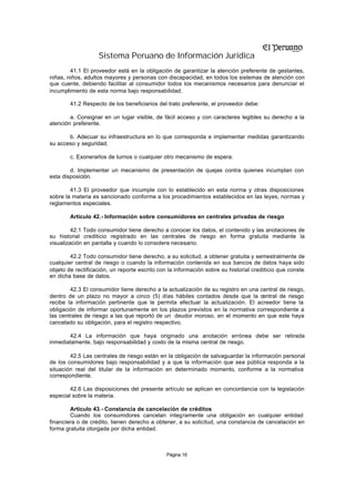 Sistema Peruano de Información Jurídica
        41.1 El proveedor está en la obligación de garantizar la atención preferente de gestantes,
niñas, niños, adultos mayores y personas con discapacidad, en todos los sistemas de atención con
que cuente, debiendo facilitar al consumidor todos los mecanismos necesarios para denunciar el
incumplimiento de esta norma bajo responsabilidad.

        41.2 Respecto de los beneficiarios del trato preferente, el proveedor debe:

        a. Consignar en un lugar visible, de fácil acceso y con caracteres legibles su derecho a la
atención preferente.

       b. Adecuar su infraestructura en lo que corresponda e implementar medidas garantizando
su acceso y seguridad.

        c. Exonerarlos de turnos o cualquier otro mecanismo de espera.

        d. Implementar un mecanismo de presentación de quejas contra quienes incumplan con
esta disposición.

        41.3 El proveedor que incumple con lo establecido en esta norma y otras disposiciones
sobre la materia es sancionado conforme a los procedimientos establecidos en las leyes, normas y
reglamentos especiales.

        Artículo 42.- Información sobre consumidores en centrales privadas de riesgo

         42.1 Todo consumidor tiene derecho a conocer los datos, el contenido y las anotaciones de
su historial crediticio registrado en las centrales de riesgo en forma gratuita mediante la
visualización en pantalla y cuando lo considere necesario.

        42.2 Todo consumidor tiene derecho, a su solicitud, a obtener gratuita y semestralmente de
cualquier central de riesgo o cuando la información contenida en sus bancos de datos haya sido
objeto de rectificación, un reporte escrito con la información sobre su historial crediticio que conste
en dicha base de datos.

        42.3 El consumidor tiene derecho a la actualización de su registro en una central de riesgo,
dentro de un plazo no mayor a cinco (5) días hábiles contados desde que la central de riesgo
recibe la información pertinente que le permita efectuar la actualización. El acreedor tiene la
obligación de informar oportunamente en los plazos previstos en la normativa correspondiente a
las centrales de riesgo a las que reportó de un deudor moroso, en el momento en que este haya
cancelado su obligación, para el registro respectivo.

       42.4 La información que haya originado una anotación errónea debe ser retirada
inmediatamente, bajo responsabilidad y costo de la misma central de riesgo.

        42.5 Las centrales de riesgo están en la obligación de salvaguardar la información personal
de los consumidores bajo responsabilidad y a que la información que sea pública responda a la
situación real del titular de la información en determinado momento, conforme a la normativa
correspondiente.

        42.6 Las disposiciones del presente artículo se aplican en concordancia con la legislación
especial sobre la materia.

        Artículo 43.- Constancia de cancelación de créditos
        Cuando los consumidores cancelan íntegramente una obligación en cualquier entidad
financiera o de crédito, tienen derecho a obtener, a su solicitud, una constancia de cancelación en
forma gratuita otorgada por dicha entidad.



                                               Página 16
 
