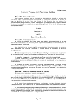 Sistema Peruano de Información Jurídica

        Artículo 44.- Redondeo de precios
        Se encuentra prohibido que los proveedores redondeen los precios en perjuicio del
consumidor, salvo que este manifieste expresamente su aceptación al momento de efectuar el
pago del producto o servicio. Para los efectos de los donativos que se realicen, los
establecimientos deben contar con carteles que informen en forma destacada el destino de esos
donativos o la institución beneficiaria, sin perjuicio del cumplimiento de las demás obligaciones que
establezca el Indecopi.

                                              TÍTULO II

                                            CONTRATOS

                                              Capítulo I

                                      Disposiciones Generales

         Artículo 45.- Contrato de consumo
         El contrato de consumo tiene como objeto una relación jurídica patrimonial en la cual
intervienen un consumidor y un proveedor para la adquisición de productos o servicios a cambio de
una contraprestación económica.

       Las disposiciones del presente capítulo son aplicables a todos los contratos de consumo,
sean celebrados por cualquier modalidad o forma, según la naturaleza y alcances
correspondientes.

        En todo lo no previsto por el presente Código o en las leyes especiales, son de aplicación
las normas del Código Civil en cuanto resulten compatibles con la naturaleza de estos contratos.

        Artículo 46.- Integración y vinculación de la oferta, promoción y publicidad
        La oferta, promoción y publicidad de los productos o servicios se ajusta a su naturaleza,
características, condiciones, utilidad o finalidad, sin perjuicio de lo establecido en las disposiciones
sobre publicidad.

        El contenido de la oferta, promoción o publicidad, las características y funciones propias
del producto o servicio y las condiciones y garantías ofrecidas obligan a los proveedores y son
exigibles por los consumidores, aun cuando no figuren en el contrato celebrado o en el documento
o comprobante recibido.

        Artículo 47.- Protección mínima del contrato de consumo
        En los contratos de consumo se observa lo siguiente:

         a. En los contratos cuyas condiciones consten por escrito o en algún otro tipo de soporte,
debe constar en forma inequívoca la voluntad de contratar del consumidor. Es responsabilidad de
los proveedores establecer en los contratos las restricciones o condiciones especiales del producto
o servicio puesto a disposición del consumidor.

        b. No pueden incluirse cláusulas o ejercerse prácticas que impongan obstáculos onerosos
o desproporcionados para el ejercicio de los derechos reconocidos al consumidor en los contratos.

        c. Los consumidores tienen derecho a emplear los mismos mecanismos de forma, lugar y
medios utilizados para la celebración de los contratos para desvincularse de estos, como por
ejemplo la vía telefónica, cualquier medio electrónico u otro análogo. Esta facultad comprende la
contratación de prestaciones adicionales o complementarias.




                                               Página 17
 