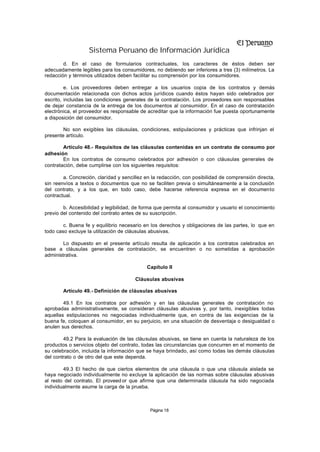 Sistema Peruano de Información Jurídica
        d. En el caso de formularios contractuales, los caracteres de éstos deben ser
adecuadamente legibles para los consumidores, no debiendo ser inferiores a tres (3) milímetros. La
redacción y términos utilizados deben facilitar su comprensión por los consumidores.

         e. Los proveedores deben entregar a los usuarios copia de los contratos y demás
documentación relacionada con dichos actos jurídicos cuando éstos hayan sido celebrados por
escrito, incluidas las condiciones generales de la contratación. Los proveedores son responsables
de dejar constancia de la entrega de los documentos al consumidor. En el caso de contratación
electrónica, el proveedor es responsable de acreditar que la información fue puesta oportunamente
a disposición del consumidor.

        No son exigibles las cláusulas, condiciones, estipulaciones y prácticas que infrinjan el
presente artículo.

        Artículo 48.- Requisitos de las cláusulas contenidas en un contrato de consumo por
adhesión
        En los contratos de consumo celebrados por adhesión o con cláusulas generales de
contratación, debe cumplirse con los siguientes requisitos:

        a. Concreción, claridad y sencillez en la redacción, con posibilidad de comprensión directa,
sin reenvíos a textos o documentos que no se faciliten previa o simultáneamente a la conclusión
del contrato, y a los que, en todo caso, debe hacerse referencia expresa en el documento
contractual.

        b. Accesibilidad y legibilidad, de forma que permita al consumidor y usuario el conocimiento
previo del contenido del contrato antes de su suscripción.

        c. Buena fe y equilibrio necesario en los derechos y obligaciones de las partes, lo que en
todo caso excluye la utilización de cláusulas abusivas.

        Lo dispuesto en el presente artículo resulta de aplicación a los contratos celebrados en
base a cláusulas generales de contratación, se encuentren o no sometidas a aprobación
administrativa.

                                            Capítulo II

                                       Cláusulas abusivas

        Artículo 49.- Definición de cláusulas abusivas

        49.1 En los contratos por adhesión y en las cláusulas generales de contratación no
aprobadas administrativamente, se consideran cláusulas abusivas y, por tanto, inexigibles todas
aquellas estipulaciones no negociadas individualmente que, en contra de las exigencias de la
buena fe, coloquen al consumidor, en su perjuicio, en una situación de desventaja o desigualdad o
anulen sus derechos.

        49.2 Para la evaluación de las cláusulas abusivas, se tiene en cuenta la naturaleza de los
productos o servicios objeto del contrato, todas las circunstancias que concurren en el momento de
su celebración, incluida la información que se haya brindado, así como todas las demás cláusulas
del contrato o de otro del que este dependa.

        49.3 El hecho de que ciertos elementos de una cláusula o que una cláusula aislada se
haya negociado individualmente no excluye la aplicación de las normas sobre cláusulas abusivas
al resto del contrato. El proveed or que afirme que una determinada cláusula ha sido negociada
individualmente asume la carga de la prueba.



                                             Página 18
 