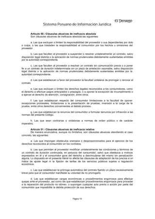 Sistema Peruano de Información Jurídica

        Artículo 50.- Cláusulas abusivas de ineficacia absoluta
        Son cláusulas abusivas de ineficacia absoluta las siguientes:

       a. Las que excluyan o limiten la responsabilidad del proveedor o sus dependientes por dolo
o culpa, o las que trasladen la responsabilidad al consumidor por los hechos u omisiones del
proveedor.

        b. Las que faculten al proveedor a suspender o resolver unilateralmente un contrato, salvo
disposición legal distinta o la aplicación de normas prudenciales debidamente sustentadas emitidas
por la autoridad correspondiente.

         c. Las que faculten al proveedor a resolver un contrato sin comunicación previa o a poner
fin a un contrato de duración indeterminada sin un plazo de antelación razonable, salvo disposición
legal distinta o la aplicación de normas prudenciales debidamente sustentadas emitidas por la
autoridad correspondiente.

        d. Las que establezcan a favor del proveedor la facultad unilateral de prorrogar o renovar el
contrato.

        e. Las que excluyan o limiten los derechos legales reconocidos a los consumidores, como
el derecho a efectuar pagos anticipados o prepagos, o a oponer la excepción de incumplimiento o
a ejercer el derecho de retención, consignación, entre otros.

        f. Las que establezcan respecto del consumidor limitaciones a la facultad de oponer
excepciones procesales, limitaciones a la presentación de pruebas, inversión a la carga de la
prueba, entre otros derechos concernientes al debido proceso.

       g. Las que establezcan la renuncia del consumidor a formular denuncia por infracción a las
normas del presente Código.

        h. Las que sean contrarias o violatorias a normas de orden público o de carácter
imperativo.

       Artículo 51.- Cláusulas abusivas de ineficacia relativa
       De manera enunciativa, aunque no limitativa, son cláusulas abusivas atendiendo al caso
concreto, las siguientes:

       a. Las que impongan obstáculos onerosos o desproporcionados para el ejercicio de los
derechos reconocidos al consumidor en los contratos.

        b. Las que permitan al proveedor modificar unilateralmente las condiciones y términos de
un contrato de duración continuada, en perjuicio del consumidor, salvo que obedezca a motivos
expresados en él y el consumidor goce del derecho a desvincularse del mismo sin penalización
alguna. Lo dispuesto en el presente literal no afecta las cláusulas de adaptación de los precios a un
índice de ajuste legal ni la fijación de tarifas de los servicios públicos sujetos a regulación
económica.

       c. Las que establezcan la prórroga automática del contrato fijando un plazo excesivamente
breve para que el consumidor manifieste su voluntad de no prorrogarlo.

        d. Las que establezcan cargas económicas o procedimientos engorrosos para efectuar
quejas ante el proveedor, así como las que establezcan procedimientos engorrosos para proceder
a la reparación del producto no idóneo, o supongan cualquier acto previo o acción por parte del
consumidor que imposibilite la debida protección de sus derechos.



                                              Página 19
 