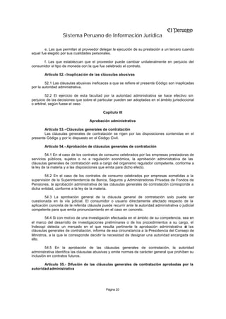Sistema Peruano de Información Jurídica

        e. Las que permitan al proveedor delegar la ejecución de su prestación a un tercero cuando
aquel fue elegido por sus cualidades personales.

       f. Las que establezcan que el proveedor puede cambiar unilateralmente en perjuicio del
consumidor el tipo de moneda con la que fue celebrado el contrato.

        Artículo 52.- Inaplicación de las cláusulas abusivas

        52.1 Las cláusulas abusivas ineficaces a que se refiere el presente Código son inaplicadas
por la autoridad administrativa.

         52.2 El ejercicio de esta facultad por la autoridad administrativa se hace efectivo sin
perjuicio de las decisiones que sobre el particular pueden ser adoptadas en el ámbito jurisdiccional
o arbitral, según fuese el caso.

                                             Capítulo III

                                    Aprobación administrativa

        Artículo 53.- Cláusulas generales de contratación
        Las cláusulas generales de contratación se rigen por las disposiciones contenidas en el
presente Código y por lo dispuesto en el Código Civil.

        Artículo 54.- Aprobación de cláusulas generales de contratación

         54.1 En el caso de los contratos de consumo celebrados por las empresas prestadoras de
servicios públicos, sujetos o no a regulación económica, la aprobación administrativa de las
cláusulas generales de contratación está a cargo del organismo regulador competente, conforme a
la ley de la materia y a las disposiciones que emita para dicho efecto.

        54.2 En el caso de los contratos de consumo celebrados por empresas sometidas a la
supervisión de la Superintendencia de Banca, Seguros y Administradoras Privadas de Fondos de
Pensiones, la aprobación administrativa de las cláusulas generales de contratación corresponde a
dicha entidad, conforme a la ley de la materia.

        54.3 La aprobación general de la cláusula general de contratación solo puede ser
cuestionada en la vía udicial. El consumidor o usuario directamente afectado respecto de la
                         j
aplicación concreta de la referida cláusula puede recurrir ante la autoridad administrativa o judicial
competente para que emita pronunciamiento en el caso en concreto.

        54.4 Si con motivo de una investigación efectuada en el ámbito de su competencia, sea en
el marco del desarrollo de investigaciones preliminares o de los procedimientos a su cargo, el
Indecopi detecta un mercado en el que resulta pertinente la aprobación administrativa d las e
cláusulas generales de contratación, informa de esa circunstancia a la Presidencia del Consejo de
Ministros, a la que le corresponde decidir la necesidad de designar una autoridad encargada de
ello.

        54.5 En la aprobación de las cláusulas generales de contratación, la autoridad
administrativa identifica las cláusulas abusivas y emite normas de carácter general que prohíben su
inclusión en contratos futuros.

       Artículo 55.- Difusión de las cláusulas generales de contratación aprobadas por la
autoridad administrativa




                                              Página 20
 