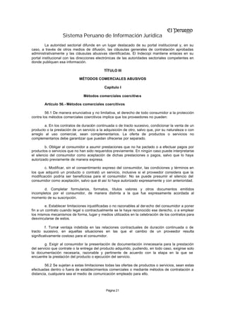 Sistema Peruano de Información Jurídica
         La autoridad sectorial difunde en un lugar destacado de su portal institucional y, en su
caso, a través de otros medios de difusión, las cláusulas generales de contratación aprobadas
administrativamente y las cláusulas abusivas identificadas. El Indecopi mantiene enlaces en su
portal institucional con las direcciones electrónicas de las autoridades sectoriales competentes en
donde publiquen esa información.

                                             TÍTULO III

                             MÉTODOS COMERCIALES ABUSIVOS

                                             Capítulo I

                                Métodos comerciales coercitivos

        Artículo 56.- Métodos comerciales coercitivos

         56.1 De manera enunciativa y no limitativa, el derecho de todo consumidor a la protección
contra los métodos comerciales coercitivos implica que los proveedores no pueden:

        a. En los contratos de duración continuada o de tracto sucesivo, condicionar la venta de un
producto o la prestación de un servicio a la adquisición de otro, salvo que, por su naturaleza o con
arreglo al uso comercial, sean complementarios. La oferta de productos o servicios no
complementarios debe garantizar que puedan ofrecerse por separado.

         b. Obligar al consumidor a asumir prestaciones que no ha pactado o a efectuar pagos por
productos o servicios que no han sido requeridos previamente. En ningún caso puede interpretarse
el silencio del consumidor como aceptación de dichas prestaciones o pagos, salvo que lo haya
autorizado previamente de manera expresa.

        c. Modificar, sin el consentimiento expreso del consumidor, las condiciones y términos en
los que adquirió un producto o contrató un servicio, inclusive si el proveedor considera que la
modificación podría ser beneficiosa para el consumidor. No se puede presumir el silencio del
consumidor como aceptación, salvo que él así lo haya autorizado expresamente y con anterioridad.

       d. Completar formularios, formatos, títulos valores y otros documentos emitidos
incompletos por el consumidor, de manera distinta a la que fue expresamente acordada al
momento de su suscripción.

         e. Establecer limitaciones injustificadas o no razonables al der echo del consumidor a poner
fin a un contrato cuando legal o contractualmente se le haya reconocido ese derecho, o a emplear
los mismos mecanismos de forma, lugar y medios utilizados en la celebración de los contratos para
desvincularse de estos.

         f. Tomar ventaja indebida en las relaciones contractuales de duración continuada o de
tracto sucesivo, en aquellas situaciones en las que el cambio de un proveedor resulta
significativamente costoso para el consumidor.

        g. Exigir al consumidor la presentación de documentación innecesaria para la prestación
del servicio que contrate o la entrega del producto adquirido, pudiendo, en todo caso, exigirse solo
la documentación necesaria, razonable y pertinente de acuerdo con la etapa en la que se
encuentre la prestación del producto o ejecución del servicio.

        56.2 Se sujetan a estas limitaciones todas las ofertas de productos o servicios, sean estas
efectuadas dentro o fuera de establecimientos comerciales o mediante métodos de contratación a
distancia, cualquiera sea el medio de comunicación empleado para ello.



                                              Página 21
 