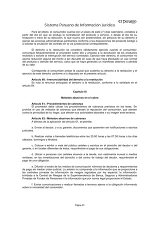 Sistema Peruano de Información Jurídica
         Para tal efecto, el consumidor cuenta con un plazo de siete (7) días calendario, contados a
partir del día en que se produjo la contratación del producto o servicio, o desde el día de su
recepción o inicio de su ejecución, lo que ocurra con posterioridad, sin perjuicio de su derecho a
ejercer las acciones administrativas pertinentes conforme a las disposiciones del presente Código o
a solicitar la anulación del contrato en la vía jurisdiccional correspondiente.

        El derecho a la restitución se considera válidamente ejercido cuando el consumidor
comunique fehacientemente al proveedor sobre ello y proceda a la devolución de los productos
recibidos o solicite la interrupción del servicio contratado. Ejercido este derecho, el consumidor no
asume reducción alguna del monto a ser devuelto en caso de que haya efectuado un uso normal
del producto o disfrute del servicio, salvo que se haya generado un manifiesto deterioro o pérdida
de su valor.

         Corresponde al consumidor probar la causal que sustenta su derecho a la restitución y el
ejercicio de este derecho conforme a lo dispuesto en el presente artículo.

         Artículo 60.- Irrenunciabilidad del derecho a la restitución
         Es nula la renuncia anticipada al derecho a la restitución, conforme a lo señalado en el
artículo 59.

                                             Capítulo III

                                  Métodos abusivos en el cobro

         Artículo 61.- Procedimientos de cobranza
         El proveedor debe utilizar los procedimientos de cobranza previstos en las leyes. Se
prohíbe el uso de métodos d cobranza que afecten la reputación del consumidor, que atenten
                              e
contra la privacidad de su hogar, que afecten sus actividades laborales o su imagen ante terceros.

        Artículo 62.- Métodos abusivos de cobranza
        A efectos de la aplicación del artículo 61, se prohíbe:

         a. Enviar al deudor, o a su garante, documentos que aparenten ser notificaciones o escritos
judiciales.

       b. Realizar visitas o llamadas telefónicas entre las 20.00 horas y las 07.00 horas o los días
sábados, domingos y feriados.

        c. Colocar o exhibir a vista del público carteles o escritos en el domicilio del deudor o del
garante, o en locales diferentes de éstos, requiriéndole el pago de sus obligaciones.

        d. Ubicar a personas con carteles alusivos a la deuda, con vestimenta inusual o medios
similares, en las inmediaciones del domicilio o del centro de trabajo del deudor, requiriéndole el
pago de una obligación.

       e. Difundir a través de los medios de comunicación nóminas de deudores y requerimientos
de pago sin mediar orden judicial. Lo anterior no comprende a la información que se proporcione a
las centrales privadas de información de riesgos reguladas por ley especial, la información
brindada a la Central de Riesgos de la Superintendencia de Banca, Seguros y Administradoras
Privadas de Fondos de Pensiones ni la información que por norma legal proporcione el Estado.

        f. Enviar comunicaciones o realizar llamadas a terceros ajenos a la obligación informando
sobre la morosidad del consumidor.




                                               Página 23
 