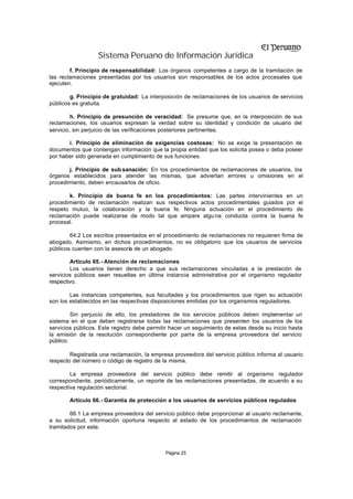 Sistema Peruano de Información Jurídica
        f. Principio de responsabilidad: Los órganos competentes a cargo de la tramitación de
las reclamaciones presentadas por los usuarios son responsables de los actos procesales que
ejecuten.

        g. Principio de gratuidad: La interposición de reclamaciones de los usuarios de servicios
públicos es gratuita.

         h. Principio de presunción de veracidad: Se presume que, en la interposición de sus
reclamaciones, los usuarios expresan la verdad sobre su identidad y condición de usuario del
servicio, sin perjuicio de las verificaciones posteriores pertinentes.

       i. Principio de eliminación de exigencias costosas: No se exige la presentación de
documentos que contengan información que la propia entidad que los solicita posea o deba poseer
por haber sido generada en cumplimiento de sus funciones.

       j. Principio de sub sanación: En los procedimientos de reclamaciones de usuarios, los
órganos establecidos para atender las mismas, que adviertan errores u omisiones en el
procedimiento, deben encausarlos de oficio.

       k. Principio de buena fe en los procedimientos: Las partes intervinientes en             un
procedimiento de reclamación realizan sus respectivos actos procedimentales guiados por          el
respeto mutuo, la colaboración y la buena fe. Ninguna actuación en el procedimiento             de
reclamación puede realizarse de modo tal que ampare algu na conducta contra la buena             fe
procesal.

        64.2 Los escritos presentados en el procedimiento de reclamaciones no requieren firma de
abogado. Asimismo, en dichos procedimientos, no es obligatorio que los usuarios de servicios
públicos cuenten con la asesoría de un abogado.

        Artículo 65.- Atención de reclamaciones
        Los usuarios tienen derecho a que sus reclamaciones vinculadas a la prestación de
servicios públicos sean resueltas en última instancia administrativa por el organismo regulador
respectivo.

        Las instancias competentes, sus facultades y los procedimientos que rigen su actuación
son los establecidos en las respectivas disposiciones emitidas por los organismos reguladores.

         Sin perjuicio de ello, los prestadores de los servicios públicos deben implementar un
sistema en el que deben registrarse todas las reclamaciones que presenten los usuarios de los
servicios públicos. Este registro debe permitir hacer un seguimiento de estas desde su inicio hasta
la emisión de la resolución correspondiente por parte de la empresa proveedora del servicio
público.

        Registrada una reclamación, la empresa proveedora del servicio público informa al usuario
respecto del número o código de registro de la misma.

        La empresa proveedora del servicio público debe remitir al organismo regulador
correspondiente, periódicamente, un reporte de las reclamaciones presentadas, de acuerdo a su
respectiva regulación sectorial.

       Artículo 66.- Garantía de protección a los usuarios de servicios públicos regulados

        66.1 La empresa proveedora del servicio público debe proporcionar al usuario reclamante,
a su solicitud, información oportuna respecto al estado de los procedimientos de reclamación
tramitados por este.



                                             Página 25
 