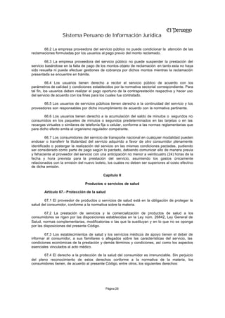 Sistema Peruano de Información Jurídica

       66.2 La empresa proveedora del servicio público no puede condicionar la atención de las
reclamaciones formuladas por los usuarios al pago previo del monto reclamado.

         66.3 La empresa proveedora del servicio público no puede suspender la prestación del
servicio basándose en la falta de pago de los montos objeto de reclamación en tanto esta no haya
sido resuelta ni puede efectuar gestiones de cobranza por dichos montos mientras la reclamación
presentada se encuentre en trámite.

          66.4 Los usuarios tienen derecho a recibir el servicio público de acuerdo con los
parámetros de calidad y condiciones establecidos por la normativa sectorial correspondiente. Para
tal fin, los usuarios deben realizar el pago oportuno de la contraprestación respectiva y hacer uso
del servicio de acuerdo con los fines para los cuales fue contratado.

       66.5 Los usuarios de servicios públicos tienen derecho a la continuidad del servicio y los
proveedores son responsables por dicho incumplimiento de acuerdo con la normativa pertinente.

        66.6 Los usuarios tienen derecho a la acumulación del saldo de minutos o segundos no
consumidos en los paquetes de minutos o segundos predeterminados en las tarjetas o en las
recargas virtuales o similares de telefonía fija o celular, conforme a las normas reglamentarias que
para dicho efecto emita el organismo regulador competente.

         66.7 Los consumidores del servicio de transporte nacional en cualquier modalidad pueden
endosar o transferir la titularidad del servicio adquirido a favor de otro consumidor plenamente
identificado o postergar la realización del servicio en las mismas condiciones pactadas, pudiendo
ser considerado como parte de pago según lo pactado, debiendo comunicar ello de manera previa
y fehaciente al proveedor del servicio con una anticipación no menor a veinticuatro (24) horas de la
fecha y hora prevista para la prestación del servicio, asumiendo los gastos únicamente
relacionados con la emisión del nuevo boleto, los cuales no deben ser superiores al costo efectivo
de dicha emisión.

                                            Capítulo II

                                 Productos o servicios de salud

        Artículo 67.- Protección de la salud

        67.1 El proveedor de productos o servicios de salud está en la obligación de proteger la
salud del consumidor, conforme a la normativa sobre la materia.

        67.2 La prestación de servicios y la comercialización de productos de salud a los
consumidores se rigen por las disposiciones establecidas en la Ley núm. 26842, Ley General de
Salud, normas complementarias, modificatorias o las que la sustituyan y en lo que no se oponga
por las disposiciones del presente Código.

        67.3 Los establecimientos de salud y los servicios médicos de apoyo tienen el deber de
informar al consumidor, a sus familiares o allegados sobre las características del servicio, las
condiciones económicas de la prestación y demás términos y condiciones, así como los aspectos
esenciales vinculados al acto médico.

       67.4 El derecho a la protección de la salud del consumidor es irrenunciable. Sin perjuicio
del pleno reconocimiento de estos derechos conforme a la normativa de la materia, los
consumidores tienen, de acuerdo al presente Código, entre otros, los siguientes derechos:




                                               Página 26
 