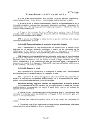 Sistema Peruano de Información Jurídica
        a. A que se les brinde información veraz, oportuna y completa sobre las características,
condiciones económicas y demás términos y condiciones del producto o servicio brindado.

        b. A que se les dé, en términos comprensibles y dentro de las consideraciones de ley, la
información completa y continua sobre su proceso, diagnóstico, pronóstico y alternativas de
tratamiento, así como sobre los riesgos, contraindicaciones, precauciones y advertencias sobre los
productos o servicios brindados.

        c. A que se les comunique de forma suficiente, clara, oportuna, veraz y fácilmente
accesible, todo lo necesario para que puedan dar su consentimiento informado, previo a la entrega
de un producto o la provisión de un servicio.

        67.5 Lo previsto en el Código no afecta las normas que en materia de salud otorguen
condiciones más favorables al usuario.

        Artículo 68.- Responsabilidad por la prestación de servicios de salud

        68.1 El establecimiento de salud es responsable por las infracciones al presente Código
generadas por el ejercicio negligente, imprudente o imperito de las actividades de los
profesionales, de los técnicos o de los auxiliares que se desempeñen en el referido
establecimiento, sin perjuicio de las responsabilidades que les correspondan a estos.

        68.2 El establecimiento de salud también es responsable por los actos de los profesionales
que de manera independiente desarrollen sus actividades empleando la infraestructura o equipos
del primero, salvo que el servicio haya sido ofrecido sin utilizar la imagen, reputación o marca del
referido establecimiento y esa independencia haya sido informada previa y expresamente al
consumidor; sin perjuicio de lo dispuesto en el párrafo 68.1. La responsabilidad del establecimiento
de salud conforme a esta norma es solidaria.

        Artículo 69.- Seguros de salud

        69.1 Las empresas de seguros están en la obligación de informar clara y destacadamente
al consumidor el tipo de póliza y la cobertura de los seguros de salud.

        69.2 La prestación d servicios de seguros de salud y el contenido de sus contratos se
                            e
sujetan a lo dispuesto por la regulación especial emitida por la Superintendencia de Banca,
Seguros y Administradoras Privadas de Fondos de Pensiones.

        Artículo 70.- Planes y programas ofrecidos por los proveedores de servicios de salud
        Los proveedores de servicios de salud que ofrezcan programas o planes que otorguen
beneficios similares o equivalentes a los seguros de salud, deben incluir en sus contratos las
siguientes condiciones mínimas:

        a. Información clara y destacada sobre lo que es materia del servicio. Particularmente debe
informarse al consumidor sobre las restricciones en lenguaje de fácil comprensión para una
persona no versada en la materia.

        b. Entrega bajo cargo del docum ento escrito en el que consten las condiciones del
contrato.

        c. Entrega bajo cargo de una hoja resumen en la que consten las exclusiones, coberturas y
condiciones relevantes de la póliza en términos comprensibles.




                                             Página 27
 