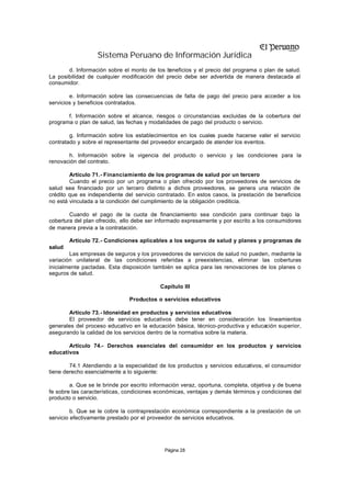 Sistema Peruano de Información Jurídica
       d. Información sobre el monto de los b eneficios y el precio del programa o plan de salud.
La posibilidad de cualquier modificación del precio debe ser advertida de manera destacada al
consumidor.

        e. Información sobre las consecuencias de falta de pago del precio para acceder a los
servicios y beneficios contratados.

       f. Información sobre el alcance, riesgos o circunstancias excluidas de la cobertura del
programa o plan de salud, las fechas y modalidades de pago del producto o servicio.

        g. Información sobre los establecimientos en los cuales puede hacerse valer el servicio
contratado y sobre el representante del proveedor encargado de atender los eventos.

       h. Información sobre la vigencia del producto o servicio y las condiciones para la
renovación del contrato.

        Artículo 71.- Financiamiento de los programas de salud por un tercero
        Cuando el precio por un programa o plan ofrecido por los proveedores de servicios de
salud sea financiado por un tercero distinto a dichos proveedores, se genera una relación de
crédito que es independiente del servicio contratado. En estos casos, la prestación de beneficios
no está vinculada a la condición del cumplimiento de la obligación crediticia.

        Cuando el pago de la cuota de financiamiento sea condición para continuar bajo la
cobertura del plan ofrecido, ello debe ser informado expresamente y por escrito a los consumidores
de manera previa a la contratación.

        Artículo 72.- Condiciones aplicables a los seguros de salud y planes y programas de
salud
        Las empresas de seguros y los proveedores de servicios de salud no pueden, mediante la
variación unilateral de las condiciones referidas a preexistencias, eliminar las coberturas
inicialmente pactadas. Esta disposición también se aplica para las renovaciones de los planes o
seguros de salud.

                                           Capítulo III

                               Productos o servicios educativos

       Artículo 73.- Idoneidad en productos y servicios educativos
       El proveedor de servicios educativos debe tener en consideración los lineamientos
generales del proceso educativo en la educación básica, técnico-productiva y educación superior,
asegurando la calidad de los servicios dentro de la normativa sobre la materia.

       Artículo 74.- Derechos esenciales del consumidor en los productos y servicios
educativos

        74.1 Atendiendo a la especialidad de los productos y servicios educativos, el consumidor
tiene derecho esencialmente a lo siguiente:

        a. Que se le brinde por escrito información veraz, oportuna, completa, objetiva y de buena
fe sobre las características, condiciones económicas, ventajas y demás términos y condiciones del
producto o servicio.

         b. Que se le cobre la contraprestación económica correspondiente a la prestación de un
servicio efectivamente prestado por el proveedor de servicios educativos.




                                            Página 28
 