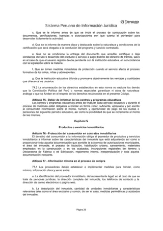 Sistema Peruano de Información Jurídica
        c. Que se le informe antes de que se inicie el proceso de contratación sobre los
documentos, certificaciones, licencias o autorizaciones con que cuenta el proveedor para
desarrollar lícitamente la actividad.

         d. Que se le informe de manera clara y destacada sobre la naturaleza y condiciones de la
certificación que será otorgada a la conclusión del programa y servicio contratado.

         e. Que no se condicione la entrega del documento que acredite, certifique o deje
constancia del uso o desarrollo del producto o servicio a pago distinto del derecho de trámite, salvo
en el caso de que el usuario registre deuda pendiente con la institución educativa, en concordancia
con la legislación sobre la materia.

        f. Que se tomen medidas inmediatas de protección cuando el servicio afecta el proceso
formativo de los niños, niñas y adolescentes.

        g. Que la institución educativa difunda y promueva objetivamente las ventajas y cualidades
que ofrecen a los usuarios.

       74.2 La enumeración de los derechos establecidos en esta norma no excluye los demás
que la Constitución Política del Perú o normas especiales garantizan ni otros de naturaleza
análoga o que se fundan en el respeto de los derechos reconocidos en el presente Código.

        Artículo 75.- Deber de informar de los centros y programas educativos
        Los centros y programas educativos antes de finalizar cada período educativo y durante el
proceso de matrícula están obligados a brindar en forma veraz, suficiente, apropiada y por escrito
al consumidor información sobre el monto, número y oportunidad de pago de las cuotas o
pensiones del siguiente período educativo, así como la posibilidad de que se incremente el monto
de las mismas.

                                            Capítulo IV

                               Productos o servicios inmobiliarios

        Artículo 76.- Protección del consumidor en contratos inmobiliarios
        El derecho del consumidor a la información obliga al p  roveedor de productos y servicios
inmobiliarios a informar sobre las características del inmueble que está adquiriendo así como a
proporcionar toda aquella documentación que acredite la existencia de autorizaciones municipales,
el área del inmueble, el proceso de titulación, habilitación urbana, saneamiento, materiales
empleados en la construcción y en los acabados, inscripciones registrales del terreno y
Declaratoria de Fábrica o de Edificación, reglamento interno, independización y toda aquella
documentación relevante.

        Artículo 77.- Información mínima en el proceso de compra

       77.1 Los proveedores deben establecer e implementar medidas para brindar, como
mínimo, información clara y veraz sobre:

        a. La identificación del proveedor inmobiliario, del representante legal, en el caso de que se
trate de personas jurídicas, la dirección completa del inmueble, los teléfonos de contacto y la
dirección de correo electrónico o página web.

        b. La descripción del inmueble, cantidad de unidades inmobiliarias y características
relevantes tales como el área exclusiva y común, de ser el caso, medidas perimétricas y acabados
del inmueble.




                                              Página 29
 