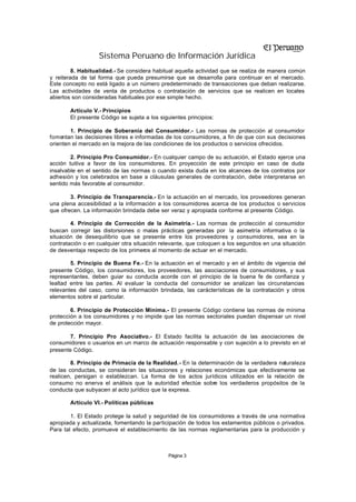 Sistema Peruano de Información Jurídica
         8. Habitualidad.- Se considera habitual aquella actividad que se realiza de manera común
y reiterada de tal forma que pueda presumirse que se desarrolla para continuar en el mercado.
Este concepto no está ligado a un número predeterminado de transacciones que deban realizarse.
Las actividades de venta de productos o contratación de servicios que se realicen en locales
abiertos son consideradas habituales por ese simple hecho.

       Artículo V.- Principios
       El presente Código se sujeta a los siguientes principios:

        1. Principio de Soberanía del Consumidor.- Las normas de protección al consumidor
fomentan las decisiones libres e informadas de los consumidores, a fin de que con sus decisiones
orienten el mercado en la mejora de las condiciones de los productos o servicios ofrecidos.

        2. Principio Pro Consumidor.- En cualquier campo de su actuación, el Estado ejerce una
acción tuitiva a favor de los consumidores. En proyección de este principio en caso de duda
insalvable en el sentido de las normas o cuando exista duda en los alcances de los contratos por
adhesión y los celebrados en base a cláusulas generales de contratación, debe interpretarse en
sentido más favorable al consumidor.

        3. Principio de Transparencia.- En la actuación en el mercado, los proveedores generan
una plena accesibilidad a la información a los consumidores acerca de los productos o servicios
que ofrecen. La información brindada debe ser veraz y apropiada conforme al presente Código.

        4. Principio de Corrección de la Asimetría.- Las normas de protección al consumidor
buscan corregir las distorsiones o malas prácticas generadas por la asimetría informativa o la
situación de desequilibrio que se presente entre los proveedores y consumidores, sea en la
contratación o en cualquier otra situación relevante, que coloquen a los segundos en una situación
de desventaja respecto de los primeros al momento de actuar en el mercado.

        5. Principio de Buena Fe.- En la actuación en el mercado y en el ámbito de vigencia del
presente Código, los consumidores, los proveedores, las asociaciones de consumidores, y sus
representantes, deben guiar su conducta acorde con el principio de la buena fe de confianza y
lealtad entre las partes. Al evaluar la conducta del consumidor se analizan las circunstancias
relevantes del caso, como la información brindada, las carácterísticas de la contratación y otros
elementos sobre el particular.

        6. Principio de Protección Mínima.- El presente Código contiene las normas de mínima
protección a los consumidores y no impide que las normas sectoriales puedan dispensar un nivel
de protección mayor.

        7. Principio Pro Asociativo.- El Estado facilita la actuación de las asociaciones de
consumidores o usuarios en un marco de actuación responsable y con sujeción a lo previsto en el
presente Código.

        8. Principio de Primacía de la Realidad.- En la determinación de la verdadera naturaleza
de las conductas, se consideran las situaciones y relaciones económicas que efectivamente se
realicen, persigan o establezcan. La forma de los actos jurídicos utilizados en la relación de
consumo no enerva el análisis que la autoridad efectúe sobre los verdaderos propósitos de la
conducta que subyacen al acto jurídico que la expresa.

       Artículo VI.- Políticas públicas

        1. El Estado protege la salud y seguridad de los consumidores a través de una normativa
apropiada y actualizada, fomentando la participación de todos los estamentos públicos o privados.
Para tal efecto, promueve el establecimiento de las normas reglamentarias para la producción y



                                              Página 3
 