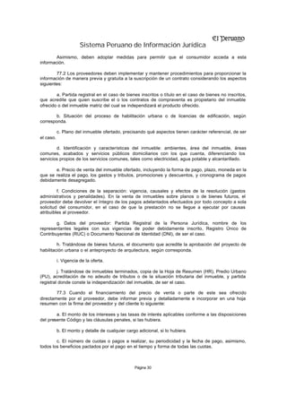 Sistema Peruano de Información Jurídica
        Asimismo, deben adoptar medidas para permitir que el consumidor acceda a esta
información.

        77.2 Los proveedores deben implementar y mantener procedimientos para proporcionar la
información de manera previa y gratuita a la suscripción de un contrato considerando los aspectos
siguientes:

        a. Partida registral en el caso de bienes inscritos o título en el caso de bienes no inscritos,
que acredite que quien suscribe el o los contratos de compraventa es propietario del inmueble
ofrecido o del inmueble matriz del cual se independizará el producto ofrecido.

        b. Situación del proceso de habilitación urbana o de licencias de edificación, según
corresponda.

           c. Plano del inmueble ofertado, precisando qué aspectos tienen carácter referencial, de ser
el caso.

        d. Identificación y características del inmueble: ambientes, área del inmueble, áreas
comunes, acabados y servicios públicos domiciliarios con los que cuenta, diferenciando los
servicios propios de los servicios comunes, tales como electricidad, agua potable y alcantarillado.

       e. Precio de venta del inmueble ofertado, incluyendo la forma de pago, plazo, moneda en la
que se realiza el pago, los gastos y tributos, promociones y descuentos, y cronograma de pagos
debidamente desagregado.

         f. Condiciones de la separación: vigencia, causales y efectos de la resolución (gastos
administrativos y penalidades). En la venta de inmuebles sobre planos o de bienes futuros, el
proveedor debe devolver el íntegro de los pagos adelantados efectuados por todo concepto a sola
solicitud del consumidor, en el caso de que la prestación no se llegue a ejecutar por causas
atribuibles al proveedor.

        g. Datos del proveedor: Partida Registral de la Persona Jurídica, nombre de los
representantes legales con sus vigencias de poder debidamente inscrito, Registro Único de
Contribuyentes (RUC) o Documento Nacional de Identidad (DNI), de ser el caso.

         h. Tratándose de bienes futuros, el documento que acredite la aprobación del proyecto de
habilitación urbana o el anteproyecto de arquitectura, según corresponda.

           i. Vigencia de la oferta.

         j. Tratándose de inmuebles terminados, copia de la Hoja de Resumen (HR), Predio Urbano
(PU), acreditación de no adeudo de tributos o de la situación tributaria del inmueble, y partida
registral donde conste la independización del inmueble, de ser el caso.

        77.3 Cuando el financiamiento del precio de venta o parte de este sea ofrecido
directamente por el proveedor, debe informar previa y detalladamente e incorporar en una hoja
resumen con la firma del proveedor y del cliente lo siguiente:

        a. El monto de los intereses y las tasas de interés aplicables conforme a las disposiciones
del presente Código y las cláusulas penales, si las hubiera.

           b. El monto y detalle de cualquier cargo adicional, si lo hubiera.

        c. El número de cuotas o pagos a realizar, su periodicidad y la fecha de pago, asimismo,
todos los beneficios pactados por el pago en el tiempo y forma de todas las cuotas.



                                                  Página 30
 