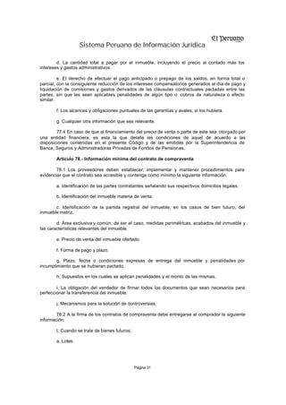 Sistema Peruano de Información Jurídica

        d. La cantidad total a pagar por el inmueble, incluyendo el precio al contado más los
intereses y gastos administrativos.

         e. El derecho de efectuar el pago anticipado o prepago de los saldos, en forma total o
parcial, con la consiguiente reducción de los intereses compensatorios generados al día de pago y
liquidación de comisiones y gastos derivados de las cláusulas contractuales pactadas entre las
partes, sin que les sean aplicables penalidades de algún tipo o cobros de naturaleza o efecto
similar.

       f. Los alcances y obligaciones puntuales de las garantías y avales, si los hubiera.

       g. Cualquier otra información que sea relevante.

        77.4 En caso de que el financiamiento del precio de venta o parte de este sea otorgado por
una entidad financiera, es esta la que detalla las condiciones de aquel de acuerdo a las
disposiciones contenidas en el presente Código y de las emitidas por la Superintendencia de
Banca, Seguros y Administradoras Privadas de Fondos de Pensiones.

       Artículo 78.- Información mínima del contrato de compraventa

        78.1 Los proveedores deben establecer, implementar y mantener procedimientos para
evidenciar que el contrato sea accesible y contenga como mínimo la siguiente información:

       a. Identificación de las partes contratantes señalando sus respectivos domicilios legales.

       b. Identificación del inmueble materia de venta.

       c. Identificación de la partida registral del inmueble; en los casos de bien futuro, del
inmueble matriz.

        d. Área exclusiva y común, de ser el caso, medidas perimétricas, acabados del inmueble y
las características relevantes del inmueble.

       e. Precio de venta del inmueble ofertado.

       f. Forma de pago y plazo.

        g. Plazo, fecha o condiciones expresas de entrega del inmueble y penalidades por
incumplimiento que se hubieran pactado.

       h. Supuestos en los cuales se aplican penalidades y el monto de las mismas.

        i. La obligación del vendedor de firmar todos los documentos que sean necesarios para
perfeccionar la transferencia del inmueble.

       j. Mecanismos para la solución de controversias.

        78.2 A la firma de los contratos de compraventa debe entregarse al comprador la siguiente
información:

       I. Cuando se trate de bienes futuros:

       a. Lotes:




                                               Página 31
 