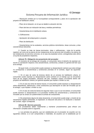 Sistema Peruano de Información Jurídica
        - Resolución emitida por la municipalidad correspondiente y plano de la aprobación del
proyecto de habilitación urbana.

        - Plano de la lotización, en el que se detalle la ubicación del lote.

        - Plano del lote con indicación del área y medidas perimétricas.

        - Características de la habilitación urbana.

        b. Edificaciones:

        - Aprobación del anteproyecto o proyecto.

        - Plano de distribución.

        - Características de los acabados, servicios públicos domiciliarios, áreas comunes y otras
características relevantes.

         II. Cuando se trate de bienes terminados -lotes o edificaciones -, copia de la partida
registral, así como de los planos de las instalaciones de los servicios del inmueble y los planos de
las instalaciones de servicios comunes, en el caso de propiedad común, entregándose esto último
a la junta de propietarios respectiva.

         Artículo 79.- Obligación de saneamiento del proveedor
         Al momento de la entrega del inmueble, el consumidor tiene el derecho de expresar por
escrito su aprobación respecto a las características, condiciones y estado en general del bien que
se le entrega.

        De igual modo, el consumidor puede expresar su desaprobación siempre que esta entrega
no corresponda a características y condiciones previstas en el contrato, según las siguientes
reglas:

        1. En el caso de venta de terrenos dentro de un proceso de habilitación urbana, el
consumidor puede expresar su desaprobación sobre cambios en el metraje que se encuentren
fuera de los rangos acordados, ubicación del lote, mobiliario urbano circundante dentro del
proyecto de habilitación urbana y en general aquellas que impidan o limiten su uso.

        2. En el caso de venta de bienes futuros, el consumidor puede expresar su desaprobación
sobre desperfectos, deficiencias u otras condiciones que desmejoren el valor del inmueble que se
le entrega, o que impidan o limiten su uso.

       3. En el caso de venta de bienes de segunda mano o que no son de estreno, el consumidor
puede expresar su desaprobación si el proveedor modifica las características y condiciones del
inmueble que se vende con posterioridad al contrato de compraventa.

        4. De presentarse alguna de estas situaciones, el consumidor puede exigir, a través de los
mecanismos legales pertinentes, la reparación, la reducción del precio o la resolución o rescisión
del contrato, según corresponda.

        Artículo 80.- Servicio posventa
        Los proveedores deben implementar y mantener procedimientos para ofrecer una
información completa sobre lo siguiente:

        a. Los períodos de garantía, que son establecidos por el proveedor de acuerdo con los
siguientes criterios: (i) si son componentes o materiales, de acuerdo con lo establecido por el



                                                Página 32
 