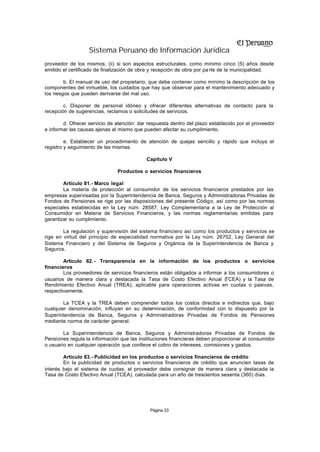 Sistema Peruano de Información Jurídica
proveedor de los mismos; (ii) si son aspectos estructurales, como mínimo cinco (5) años desde
emitido el certificado de finalización de obra y recepción de obra por pa rte de la municipalidad.

         b. El manual de uso del propietario, que debe contener como mínimo la descripción de los
componentes del inmueble, los cuidados que hay que observar para el mantenimiento adecuado y
los riesgos que pueden derivarse del mal uso.

        c. Disponer de personal idóneo y ofrecer diferentes alternativas de contacto para la
recepción de sugerencias, reclamos o solicitudes de servicios.

        d. Ofrecer servicio de atención: dar respuesta dentro del plazo establecido por el proveedor
e informar las causas ajenas al mismo que pueden afectar su cumplimiento.

         e. Establecer un procedimiento de atención de quejas sencillo y rápido que incluya el
registro y seguimiento de las mismas.

                                            Capítulo V

                               Productos o servicios financieros

        Artículo 81.- Marco legal
        La materia de protección al consumidor de los servicios financieros prestados por las
empresas supervisadas por la Superintendencia de Banca, Seguros y Administradoras Privadas de
Fondos de Pensiones se rige por las disposiciones del presente Código, así como por las normas
especiales establecidas en la Ley núm. 28587, Ley Complementaria a la Ley de Protección al
Consumidor en Materia de Servicios Financieros, y las normas reglamentarias emitidas para
garantizar su cumplimiento.

        La regulación y supervisión del sistema financiero así como los productos y servicios se
rige en virtud del principio de especialidad normativa por la Ley núm. 26702, Ley General del
Sistema Financiero y del Sistema de Seguros y Orgánica de la Superintendencia de Banca y
Seguros.

        Artículo 82. - Transparencia en la información de los productos o servicios
financieros
        Los proveedores de servicios financieros están obligados a informar a los consumidores o
usuarios de manera clara y destacada la Tasa de Costo Efectivo Anual (      TCEA) y la Tasa de
Rendimiento Efectivo Anual (TREA), aplicable para operaciones activas en cuotas o pasivas,
respectivamente.

        La TCEA y la TREA deben comprender todos los costos directos e indirectos que, bajo
cualquier denominación, influyan en su determinación, de conformidad con lo dispuesto por la
Superintendencia de Banca, Seguros y Administradoras Privadas de Fondos de Pensiones
mediante norma de carácter general.

        La Superintendencia de Banca, Seguros y Administradoras Privadas de Fondos de
Pensiones regula la información que las instituciones financieras deben proporcionar al consumidor
o usuario en cualquier operación que conlleve el cobro de intereses, comisiones y gastos.

        Artículo 83.- Publicidad en los productos o servicios financieros de crédito
        En la publicidad de productos o servicios financieros de crédito que anuncien tasas de
interés bajo el sistema de cuotas, el proveedor debe consignar de manera clara y destacada la
Tasa de Costo Efectivo Anual (TCEA), calculada para un año de trescientos sesenta (360) días.




                                             Página 33
 