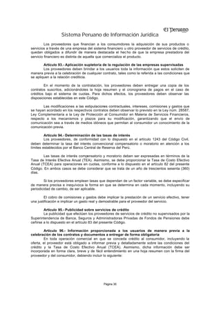 Sistema Peruano de Información Jurídica
         Los proveedores que financian a los consumidores la adquisición de sus productos o
servicios a través de una empresa del sistema financiero u otro proveedor de servicios de crédito,
quedan obligados a difundir de manera destacada el hec ho de que la empresa prestadora del
servicio financiero es distinta de aquella que comercializa el producto.

        Artículo 93.- Aplicación supletoria de la regulación de las empresas supervisadas
        Los proveedores deben brindar a los usuarios toda la información que estos soliciten de
manera previa a la celebración de cualquier contrato, tales como la referida a las condiciones que
se apliquen a la relación crediticia.

        En el momento de la contratación, los proveedores deben entregar una copia de los
contratos suscritos, adicionándoles la hoja resumen y el cronograma de pagos en el caso de
créditos bajo el sistema de cuotas. Para dichos efectos, los proveedores deben observar las
disposiciones establecidas en este Código.

        Las modificaciones a las estipulaciones contractuales, intereses, comisiones y gastos que
se hayan acordado en los respectivos contratos deben observar lo previsto en la Ley núm. 28587,
Ley Complementaria a la Ley de Protección al Consumidor en Materia de Servicios Financieros,
respecto a los mecanismos y plazos para su modificación, garantizando que el envío de
comunicación sea a través de medios idóneos que permitan al consumidor un conocimiento de la
comunicación previa.

         Artículo 94.- Determinación de las tasas de interés
         Los proveedores, de conformidad con lo dispuesto en el artículo 1243 del Código Civil,
deben determinar la tasa del interés convencional compensatorio o moratorio en atención a los
límites establecidos por el Banco Central de Reserva del Perú.

        Las tasas de interés compensatorio y moratorio deben ser expresadas en términos de la
Tasa de Interés Efectiva Anual (TEA). Asimismo, se debe proporcionar la Tasa de Costo Efectivo
Anual (TCEA) para operaciones en cuotas, conforme a lo dispuesto en el artículo 82 del presente
Código. En ambos casos se debe considerar que se trata de un año de trescientos sesenta (360)
días.

        Si los proveedores emplean tasas que dependan de un factor variable, se debe especificar
de manera precisa e inequívoca la forma en que se determina en cada momento, incluyendo su
periodicidad de cambio, de ser aplicable.

        El cobro de comisiones y gastos debe implicar la prestación de un servicio efectivo, tener
una justificación e implicar un gasto real y demostrable para el proveedor del servicio.

        Artículo 95.- Publicidad sobre servicios de crédito
        La publicidad que efectúen los proveedores de servicios de crédito no supervisados por la
Superintendencia de Banca, Seguros y Administradoras Privadas de Fondos de Pensiones debe
ceñirse a lo dispuesto en el artículo 83 del presente Código.

         Artículo 96.- Información proporcionada a los usuarios de manera previa a la
celebración de los contratos y documentos a entregar de forma obligatoria
         En toda operación comercial en que se conceda crédito al consumidor, incluyendo la
oferta, el proveedor está obligado a informar previa y detalladamente sobre las condiciones del
crédito y la Tasa de Costo Efectivo Anual (TCEA). Asimismo, dicha información debe ser
incorporada en forma clara, breve y de fácil entendimiento en una hoja resumen con la firma del
proveedor y del consumidor, debiendo incluir lo siguiente:




                                             Página 36
 