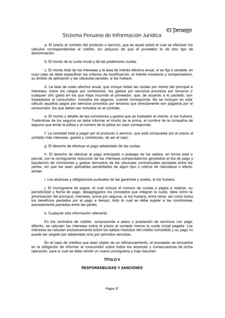 Sistema Peruano de Información Jurídica
        a. El precio al contado del producto o servicio, que es aquel sobre el cual se efectúan los
cálculos correspondientes al crédito, sin perjuicio de que el proveedor le dé otro tipo de
denominación.

        b. El monto de la cuota inicial y de las posteriores cuotas.

       c. El monto total de los intereses y la tasa de interés efectiva anual, si es fija o variable, en
cuyo caso se debe especificar los criterios de modificación, el interés moratorio y compensatorio,
su ámbito de aplicación y las cláusulas penales, si las hubiera.

        d. La tasa de costo efectivo anual, que incluye todas las cuotas por monto del principal e
intereses, todos los cargos por comisiones, los gastos por servicios provistos por terceros o
cualquier otro gasto en los que haya incurrido el proveedor, que, de acuerdo a lo pactado, son
trasladados al consumidor, incluidos los seguros, cuando corresponda. No se incluyen en este
cálculo aquellos pagos por servicios provistos por terceros que directamente son pagados por el
consumidor, los que deben ser incluidos en el contrato.

       e. El monto y detalle de las comisiones y gastos que se trasladan al cliente, si los hubiera.
Tratándose de los seguros se debe informar el monto de la prima, el nombre de la compañía de
seguros que emite la póliza y el número de la póliza en caso corresponda.

       f. La cantidad total a pagar por el producto o servicio, que está compuesta por el precio al
contado más intereses, gastos y comisiones, de ser el caso.

        g. El derecho de efectuar el pago adelantado de las cuotas.

         h. El derecho de efectuar el pago anticipado o prepago de los saldos, en forma total o
parcial, con la consiguiente reducción de los intereses compensatorios generados al día de pago y
liquidación de comisiones y gastos derivados de las cláusulas contractuales pactadas entre las
partes, sin que les sean aplicables penalidades de algún tipo o cobros de naturaleza o efecto
similar.

        i. Los alcances y obligaciones puntuales de las garantías y avales, si los hubiera.

        j. El cronograma de pagos, el cual incluye el número de cuotas o pagos a realizar, su
periodicidad y fecha de pago, desagregados los conceptos que integran la cuota, tales como la
amortización del principal, intereses, prima por seguros, si los hubiera, entre otros; así como todos
los beneficios pactados por el pago a tiempo; todo lo cual se debe sujetar a las condiciones
expresamente pactadas entre las partes.

        k. Cualquier otra información relevante.

         En los contratos de crédito, compraventa a plazo o prestación de servicios con pago
diferido, se calculan los intereses sobre el precio al contado menos la cuota inicial pagada. Los
intereses se calculan exclusivamente sobre los saldos insolutos del crédito concedido y su pago no
puede ser exigido por adelantado sino por períodos vencidos.

        En el caso de créditos que sean objeto de un refinanciamiento, el proveedor se encuentra
en la obligación de informar al consumidor sobre todos los alcances y consecuencias de dicha
operación, para lo cual se debe remitir un nuevo cronograma y hoja resumen.

                                              TÍTULO V

                                RESPONSABILIDAD Y SANCIONES




                                               Página 37
 