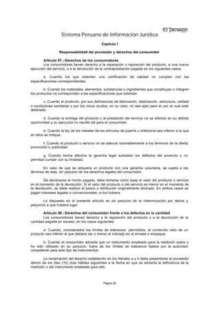 Sistema Peruano de Información Jurídica
                                             Capítulo I

                  Responsabilidad del proveedor y derechos del consumidor

        Artículo 97.- Derechos de los consumidores
        Los consumidores tienen derecho a la reparación o reposición del producto, a una nueva
ejecución del servicio, o a la devolución de la contraprestación pagada en los siguientes casos:

        a. Cuando los que ostenten una certificación de calidad no cumplan con las
especificaciones correspondientes.

        b. Cuando los materiales, elementos, substancias o ingredientes que constituyan o integren
los productos no correspondan a las especificaciones que ostentan.

        c. Cuando el producto, por sus deficiencias de fabricación, elaboración, estructura, calidad
o condiciones sanitarias o por los vicios ocultos, en su caso, no sea apto para el uso al cual está
destinado.

        d. Cuando la entrega del producto o la prestación del servicio no se efectúe en su debida
oportunidad y su ejecución no resulte útil para el consumidor.

        e. Cuando la ley de los metales de los artículos de joyería u orfebrería sea inferior a la que
en ellos se indique.

       f. Cuando el producto o servicio no se adecue razonablemente a los términos de la oferta,
promoción o publicidad.

        g. Cuando hecha efectiva la garantía legal subsistan los defectos del producto o no
permitan cumplir con su finalidad.

        En caso de que se adquiera un producto con una garantía voluntaria, se sujeta a los
términos de esta, sin perjuicio de los derechos legales del consumidor.

        De devolverse el monto pagado, debe tomarse como base el valor del producto o servicio
en el momento de la devolución. Si el valor del producto o del servicio es menor en el momento de
la devolución, se debe restituir el precio o retribución originalmente abonado. En ambos casos se
pagan intereses legales o convencionales, si los hubiera.

         Lo dispuesto en el presente artículo es sin perjuicio de la indemnización por daños y
perjuicios a que hubiera lugar.

        Artículo 98.- Derechos del consumidor frente a los defectos en la cantidad
        Los consumidores tienen derecho a la reposición del producto o a la devolución de la
cantidad pagada en exceso, en los casos siguientes:

        a. Cuando, considerados los límites de tolerancia permitidos, el contenido neto de un
producto sea inferior al que debiera ser o menor al indicado en el envase o empaque.

       b. Cuando el consumidor advierta que un instrumento empleado para la medición opera o
ha sido utilizado en su perjuicio, fuera de los límites de tolerancia fijados por la autoridad
competente para este tipo de instrumentos.

        La reclamación del derecho establecido en los literales a y b debe presentarse al proveedor
dentro de los diez (10) días hábiles siguientes a la fecha en que se advierta la deficiencia de la
medición o del instrumento empleado para ella.



                                              Página 38
 