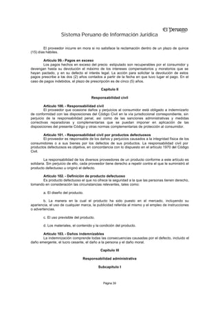 Sistema Peruano de Información Jurídica

        El proveedor incurre en mora si no satisface la reclamación dentro de un plazo de quince
(15) días hábiles.

       Artículo 99.- Pagos en exceso
       Los pagos hechos en exceso del precio estipulado son recuperables por el consumidor y
devengan hasta su devolución el máximo de los intereses compensatorios y moratorios que se
hayan pactado, y en su defecto el interés legal. La acción para solicitar la devolución de estos
pagos prescribe a los dos (2) años contados a partir de la fecha en que tuvo lugar el pago. En el
caso de pagos indebidos, el plazo de prescripción es de cinco (5) años.

                                              Capítulo II

                                       Responsabilidad civil

         Artículo 100. - Responsabilidad civil
         El proveedor que ocasione daños y perjuicios al consumidor está obligado a indemnizarlo
de conformidad con las disposiciones del Código Civil en la vía jurisdiccional correspondiente, sin
perjuicio de la responsabilidad penal, así como de las sanciones administrativas y medidas
correctivas reparadoras y complementarias que se puedan imponer en aplicación de las
disposiciones del presente Código y otras normas complementarias de protección al consumidor.

       Artículo 101. - Responsabilidad civil por productos defectuosos
       El proveedor es responsable de los daños y perjuicios causados a la integridad física de los
consumidores o a sus bienes por los defectos de sus productos. La responsabilidad civil por
productos defectuosos es objetiva, en concordancia con lo dispuesto en el artículo 1970 del Código
Civil.

         La responsabilidad de los diversos proveedores de un producto conforme a este artículo es
solidaria. Sin perjuicio de ello, cada proveedor tiene derecho a repetir contra el que le suministró el
producto defectuoso u originó el defecto.

      Artículo 102. - Definición de producto defectuoso
      Es producto defectuoso el que no ofrece la seguridad a la que las personas tienen derecho,
tomando en consideración las circunstancias relevantes, tales como:

        a. El diseño del producto.

        b. La manera en la cual el producto ha sido puesto en el mercado, incluyendo su
apariencia, el uso de cualquier marca, la publicidad referida al mismo y el empleo de instrucciones
o advertencias.

        c. El uso previsible del producto.

        d. Los materiales, el contenido y la condición del producto.

       Artículo 103. - Daños indemnizables
       La indemnización comprende todas las consecuencias causadas por el defecto, incluido el
daño emergente, el lucro cesante, el daño a la persona y el daño moral.

                                              Capítulo III

                                  Responsabilidad administrativa

                                             Subcapítulo I



                                               Página 39
 