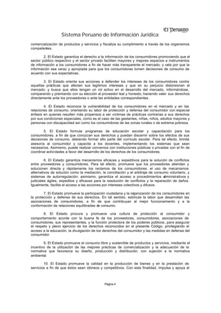 Sistema Peruano de Información Jurídica
comercialización de productos y servicios y fiscaliza su cumplimiento a través de los organismos
competentes.

        2. El Estado garantiza el derecho a la información de los consumidores promoviendo que el
sector público respectivo y el sector privado faciliten mayores y mejores espacios e instrumentos
de información a los consumidores a fin de hacer más transparente el mercado; y vela por que la
información sea veraz y apropiada para que los consumidores tomen decisiones de consumo de
acuerdo con sus expectativas.

        3. El Estado orienta sus acciones a defender los intereses de los consumidores contra
aquellas prácticas que afectan sus legítimos intereses y que en su perjuicio distorsionan el
mercado; y busca que ellos tengan un rol activo en el desarrollo del mercado, informándose,
comparando y premiando con su elección al proveedor leal y honesto, haciendo valer sus derechos
directamente ante los proveedores o ante las entidades correspondientes.

        4. El Estado reconoce la vulnerabilidad de los consumidores en el mercado y en las
relaciones de consumo, orientando su labor de protección y defensa del consumidor con especial
énfasis en quienes resulten más propensos a ser víctimas de prácticas contrarias a sus derechos
por sus condiciones especiales, como es el caso de las gestantes, niñas, niños, adultos mayores y
personas con discapacidad así como los consumidores de las zonas rurales o de extrema pobreza.

        5. El Estado formula programas de educación escolar y capacitación para los
consumidores, a fin de que conozcan sus derechos y puedan discernir sobre los efectos de sus
decisiones de consumo, debiendo formar ello parte del currículo escolar. Para tal efecto, brinda
asesoría al consumidor y capacita a los docentes, implementando los sistemas que sean
necesarios. Asimismo, puede realizar convenios con instituciones públicas o privadas con el fin de
coordinar actividades a favor del desarrollo de los derechos de los consumidores.

         6. El Estado garantiza mecanismos eficaces y expeditivos para la solución de conflictos
entre proveedores y consumidores. Para tal efecto, promueve que los proveedores atiendan y
solucionen directa y rápidamente los reclamos de los consumidores, el uso de mecanismos
alternativos de solución como la mediación, la conciliación y el arbitraje de consumo voluntario, y
sistemas de autorregulación; asimismo, garantiza el acceso a procedimientos a       dministrativos y
judiciales ágiles, expeditos y eficaces para la resolución de conflictos y la reparación de daños.
Igualmente, facilita el acceso a las acciones por intereses colectivos y difusos.

        7. El Estado promueve la participación ciudadana y la organización de los consumidores en
la protección y defensa de sus derechos. En tal sentido, estimula la labor que desarrollan las
asociaciones de consumidores, a fin de que contribuyan al mejor funcionamiento y a la
conformación de relaciones equilibradas de consumo.

        8. El Estado procura y promueve una cultura de protección al consumidor y
comportamiento acorde con la buena fe de los proveedores, consumidores, asociaciones de
consumidores, sus representantes, y la función protectora de los poderes públicos, para asegurar
el respeto y pleno ejercicio de los derechos reconocidos en el presente Código, privilegiando el
acceso a la educación, la divulgación de los derechos del consumidor y las medidas en defensa del
consumidor.

        9. El Estado promueve el consumo libre y sostenible de productos y servicios, mediante el
incentivo de la utilización de las mejores prácticas de comercialización y la adecuación de la
normativa que favorezca su diseño, producción y distribución, con sujeción a la normativa
ambiental.

        10. El Estado promueve la calidad en la producción de bienes y en la prestación de
servicios a fin de que éstos sean idóneos y competitivos. Con esta finalidad, impulsa y apoya el



                                              Página 4
 