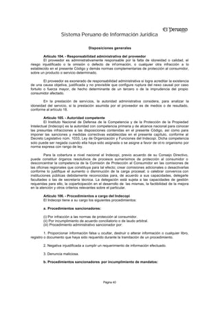 Sistema Peruano de Información Jurídica

                                     Disposiciones generales

        Artículo 104. - Responsabilidad administrativa del proveedor
        El proveedor es administrativamente responsable por la falta de idoneidad o calidad, el
riesgo injustificado o la omisión o defecto de inf ormación, o cualquier otra infracción a lo
establecido en el presente Código y demás normas complementarias de protección al consumidor,
sobre un producto o servicio determinado.

         El proveedor es exonerado de responsabilidad administrativa si logra acreditar la existencia
de una causa objetiva, justificada y no previsible que configure ruptura del nexo causal por caso
fortuito o fuerza mayor, de hecho determinante de un tercero o de la imprudencia del propio
consumidor afectado.

        En la prestación de servicios, la autoridad administrativa considera, para analizar la
idoneidad del servicio, si la prestación asumida por el proveedor es de medios o de resultado,
conforme al artículo 18.

         Artículo 105. - Autoridad competente
         El Instituto Nacional de Defensa de la Competencia y de la Protección de la Propiedad
Intelectual (Indecopi) es la autoridad con competencia primaria y de alcance nacional para conocer
las presuntas infracciones a las disposiciones contenidas en el presente Código, así como para
imponer las sanciones y medidas correctivas establecidas en el presente capítulo, conforme al
Decreto Legislativo núm. 1033, Ley de Organización y Funciones del Indecopi. Dicha competencia
solo puede ser negada cuando ella haya sido asignada o se asigne a favor de ot ro organismo por
norma expresa con rango de ley.

         Para la cobertura a nivel nacional el Indecopi, previo acuerdo de su Consejo Directivo,
puede constituir órganos resolutivos de procesos sumarísimos de protección al consumidor o
desconcentrar la competencia de la Comisión de Protección al Consumidor en las comisiones de
las oficinas regionales que constituya para tal efecto; crear comisiones adicionales o desactivarlas
conforme lo justifique el aumento o disminución de la carga procesal; o celebrar convenios con
instituciones públicas debidamente reconocidas para, de acuerdo a sus capacidades, delegarle
facultades o las de secretaría técnica. La delegación está sujeta a las capacidades de gestión
requeridas para ello, la coparticipación en el desarrollo de las mismas, la factibilidad de la mejora
en la atención y otros criterios relevantes sobre el particular.

        Artículo 106. - Procedimientos a cargo del Indecopi
        El Indecopi tiene a su cargo los siguientes procedimientos:

        a. Procedimientos sancionadores:

        (i) Por infracción a las normas de protección al consumidor.
        (ii) Por incumplimiento de acuerdo conciliatorio o de laudo arbitral.
        (iii) Procedimiento administrativo sancionador por:

         1. Proporcionar información falsa u ocultar, destruir o alterar información o cualquier libro,
registro o documento que haya sido requerido durante la tramitación de un procedimiento.

        2. Negativa injustificada a cumplir un requerimiento de información efectuado.

        3. Denuncia maliciosa.

        b. Procedimientos sancionadores por incumplimiento de mandatos:




                                               Página 40
 