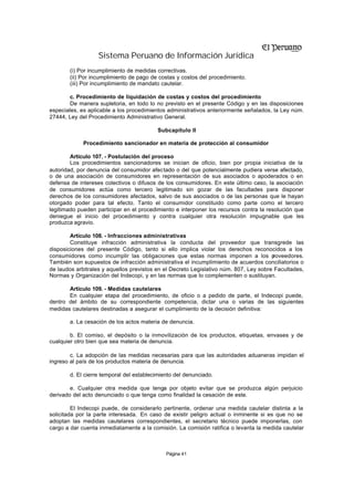Sistema Peruano de Información Jurídica
       (i) Por incumplimiento de medidas correctivas.
       (ii) Por incumplimiento de pago de costas y costos del procedimiento.
       (iii) Por incumplimiento de mandato cautelar.

        c. Procedimiento de liquidación de costas y costos del procedimiento
        De manera supletoria, en todo lo no previsto en el presente Código y en las disposiciones
especiales, es aplicable a los procedimientos administrativos anteriormente señalados, la Ley núm.
27444, Ley del Procedimiento Administrativo General.

                                          Subcapítulo II

             Procedimiento sancionador en materia de protección al consumidor

        Artículo 107. - Postulación del proceso
        Los procedimientos sancionadores se inician de oficio, bien por propia iniciativa de la
autoridad, por denuncia del consumidor afectado o del que potencialmente pudiera verse afectado,
o de una asociación de consumidores en representación de sus asociados o apoderados o en
defensa de intereses colectivos o difusos de los consumidores. En este último caso, la asociación
de consumidores actúa como tercero legitimado sin gozar de las facultades para disponer
derechos de los consumidores afectados, salvo de sus asociados o de las personas que le hayan
otorgado poder para tal efecto. Tanto el consumidor constituido como parte como el tercero
legitimado pueden participar en el procedimiento e interponer los recursos contra la resolución que
deniegue el inicio del procedimiento y contra cualquier otra resolución impugnable que les
produzca agravio.

        Artículo 108. - Infracciones administrativas
        Constituye infracción administrativa la conducta del proveedor que transgrede las
disposiciones del presente Código, tanto si ello implica violar los derechos reconocidos a los
consumidores como incumplir las obligaciones que estas normas imponen a los p          roveedores.
También son supuestos de infracción administrativa el incumplimiento de acuerdos conciliatorios o
de laudos arbitrales y aquellos previstos en el Decreto Legislativo núm. 807, Ley sobre Facultades,
Normas y Organización del Indecopi, y en las normas que lo complementen o sustituyan.

       Artículo 109. - Medidas cautelares
       En cualquier etapa del procedimiento, de oficio o a pedido de parte, el Indecopi puede,
dentro del ámbito de su correspondiente competencia, dictar una o varias de las siguientes
medidas cautelares destinadas a asegurar el cumplimiento de la decisión definitiva:

       a. La cesación de los actos materia de denuncia.

        b. El comiso, el depósito o la inmovilización de los productos, etiquetas, envases y de
cualquier otro bien que sea materia de denuncia.

        c. La adopción de las medidas necesarias para que las autoridades aduaneras impidan el
ingreso al país de los productos materia de denuncia.

       d. El cierre temporal del establecimiento del denunciado.

        e. Cualquier otra medida que tenga por objeto evitar que se produzca algún perjuicio
derivado del acto denunciado o que tenga como finalidad la cesación de este.

         El Indecopi puede, de considerarlo pertinente, ordenar una medida cautelar distinta a la
solicitada por la parte interesada. En caso de existir peligro actual o inminente si es que no se
adoptan las medidas cautelares correspondientes, el secretario técnico puede imponerlas, con
cargo a dar cuenta inmediatamente a la comisión. La comisión ratifica o levanta la medida cautelar



                                             Página 41
 
