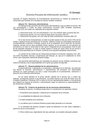Sistema Peruano de Información Jurídica
impuesta. El Órgano Resolutivo de Procedimientos Sumarísimos en materia de protección al
consumidor goza también de la facultad de ordenar medidas cautelares.

         Artículo 110. - Sanciones administrativas
         El Indecopi puede sancionar las infracciones administrativas a que se refiere el artículo 108
con amonestación y multas de hasta cuatrocientos cincuenta (450) Unidades Impositivas
Tributarias (UIT), las cuales son calificadas de la siguiente manera:

        a. Infracciones leves, con una amonestación o con una multa de hasta cincuenta (50) UIT.
        b. Infracciones graves, con una multa de hasta ciento cincuenta (150) UIT.
        c. Infracciones muy graves, con una multa de hasta cuatrocientos cincuenta (450) UIT.

        En el caso de las microempresas, la multa no puede superar el diez por ciento (10%) de las
ventas o ingresos brutos percibidos por el infractor, relativos a todas sus actividades económicas,
correspondientes al ejercicio inmediato anterior al de la expedición de la resolución de primera
instancia, siempre que se haya acreditado dichos ingresos, no se encuentre en una situación de
reincidencia y el caso no verse sobre la vida, salud o integridad de los consumidores. Para el caso
de las pequeñas empresas, la multa no puede superar el veinte por ciento (20%) de las vent as o
ingresos brutos percibidos por el infractor, conforme a los requisitos señalados anteriormente.

       La cuantía de las multas por las infracciones previstas en el Decreto Legislativo núm. 807,
Ley sobre Facultades, Normas y Organización del Indecopi, se rige por lo establecido en dicha
norma, salvo disposición distinta del presente Código.

       Las sanciones administrativas son impuestas sin perjuicio de las medidas correctivas que
ordene el Indecopi y de la responsabilidad civil o penal que pueda corresponder.

         Artículo 111. - Responsabilidad de los administradores
         Excepcionalmente, y atendiendo a la gravedad y naturaleza de la infracción, las personas
que ejerzan la dirección, administración o representación del proveedor son responsables
solidarios en cuanto participen con dolo o culpa inexcusable en el planeamiento, realización o
ejecución de la infracción administrativa.

         En los casos referidos en el primer párrafo, además de la sanción que, a criterio del
Indecopi, corresponde imponer a los infractores , se puede imponer una multa de hasta cinco (5)
Unidades Impositivas Tributarias (UIT) a cada uno de sus representantes legales o a las personas
que integran los órganos de dirección o administración según se determine su responsabilidad en
las infracciones cometidas.

        Artículo 112. - Criterios de graduación de las sanciones administrativas
        Al graduar la sanción, el Indecopi puede tener en consideración los siguientes criterios:

        1. El beneficio ilícito esperado u obtenido por la realización de la infracción.

        2. La probabilidad de detección de la infracción.

        3. El daño resultante de la infracción.

        4. Los efectos que la conducta infractora pueda haber generado en el mercado.

       5. La naturaleza del perjuicio causado o grado de afectación a la vida, salud, integridad o
patrimonio de los consumidores.

        6. Otros criterios que, dependiendo del caso particular, se considere adecuado adoptar.




                                                  Página 42
 