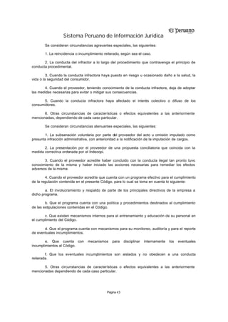 Sistema Peruano de Información Jurídica
       Se consideran circunstancias agravantes especiales, las siguientes:

       1. La reincidencia o incumplimiento reiterado, según sea el caso.

       2. La conducta del infractor a lo largo del procedimiento que contravenga el principio de
conducta procedimental.

         3. Cuando la conducta infractora haya puesto en riesgo u ocasionado daño a la salud, la
vida o la seguridad del consumidor.

       4. Cuando el proveedor, teniendo conocimiento de la conducta infractora, deja de adoptar
las medidas necesarias para evitar o mitigar sus consecuencias.

      5. Cuando la conducta infractora haya afectado el interés colectivo o difuso de los
consumidores.

       6. Otras circunstancias de características o efectos equivalentes a las anteriormente
mencionadas, dependiendo de cada caso particular.

       Se consideran circunstancias atenuantes especiales, las siguientes:

       1. La subsanación voluntaria por parte del proveedor del acto u omisión imputado como
presunta infracción administrativa, con anterioridad a la notificación de la imputación de cargos.

       2. La presentación por el proveedor de una propuesta conciliatoria que coincida con la
medida correctiva ordenada por el Indecopi.

       3. Cuando el proveedor acredite haber concluido con la conducta ilegal tan pronto tuvo
conocimiento de la misma y haber iniciado las acciones necesarias para remediar los efectos
adversos de la misma.

        4. Cuando el proveedor acredite que cuenta con un programa efectivo para el cumplimiento
de la regulación contenida en el presente Código, para lo cual se toma en cuenta lo siguiente:

        a. El involucramiento y respaldo de parte de los principales directivos de la empresa a
dicho programa.

        b. Que el programa cuenta con una política y procedimientos destinados al cumplimiento
de las estipulaciones contenidas en el Código.

       c. Que existen mecanismos internos para el entrenamiento y educación de su personal en
el cumplimiento del Código.

       d. Que el programa cuenta con mecanismos para su monitoreo, auditoría y para el reporte
de eventuales incumplimientos.

        e. Que cuenta con        mecanismos     para     disciplinar   internamente   los   eventuales
incumplimientos al Código.

        f. Que los eventuales incumplimientos son aislados y no obedecen a una conducta
reiterada.

       5. Otras circunstancias de características o efectos equivalentes a las anteriormente
mencionadas dependiendo de cada caso particular.




                                             Página 43
 