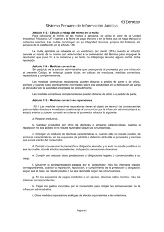 Sistema Peruano de Información Jurídica
         Artículo 113. - Cálculo y rebaja del monto de la multa
         Para calcularse el monto de las multas a aplicarse, se utiliza el valor de la Unidad
Impositiva Tributaria (UIT) vigente a la fecha de pago efectivo o en la fecha que se haga efectiva la
cobranza coactiva. Las multas constituyen en su integridad recursos propios del Indecopi, sin
perjuicio de lo establecido en el artículo 156.

        La multa aplicable es rebajada en un veinticinco por ciento (25%) cuando el infractor
cancele el monto de la misma con anterioridad a la culminación del término para impugnar la
resolución que puso fin a la instancia y en tanto no interponga recurso alguno contra dicha
resolución.

        Artículo 114. - Medidas correctivas
        Sin perjuicio de la sanción administrativa que corresponda al proveedor por una infracción
al presente Código, el In decopi puede dictar, en calidad de mandatos, medidas correctivas
reparadoras y complementarias.

        Las medidas correctivas reparadoras pueden dictarse a pedido de parte o de oficio,
siempre y cuando sean expresamente informadas sobre esa posibilidad en la notificación de cargo
al proveedor por la autoridad encargada del procedimiento.

         Las medidas correctivas complementarias pueden dictarse de oficio o a pedido de parte.

         Artículo 115. - Medidas correctivas reparadoras

        115.1 Las medidas correctivas reparadoras tienen el objeto de resarcir las consecuencias
patrimoniales directas e inmediatas ocasionadas al consumidor por la infracción administrativa a su
estado anterior y pueden consistir en ordenar al proveedor infractor lo siguiente:

         a. Reparar productos.

        b. Cambiar productos por otros de idénticas o similares características, cuando la
reparación no sea posible o no resulte razonable según las circunstancias.

        c. Entregar un producto de idénticas características o, cuando esto no resulte posible, de
similares características, en los supuestos de pérdida o deterioro atribuible al proveedor y siempre
que exista interés del consumidor.

        d. Cumplir con ejecutar la prestación u obligación asumida; y si esto no resulte posible o no
sea razonable, otra de efectos equivalentes, incluyendo prestaciones dinerarias.

         e. Cumplir con ejecutar otras prestaciones u obligaciones legales o convencionales a su
cargo.

       f. Devolver la contraprestación pagada por el consumidor, más los intereses legales
correspondientes, cuando la reparación, reposición, o cumplimiento de la prestación u obligación,
según sea el caso, no resulte posible o no sea razonable según las circunstancias.

        g. En los supuestos de pagos indebidos o en exceso, devolver estos montos, más los
intereses correspondientes.

         h. Pagar los gastos incurridos por el consumidor para mitigar las consecuencias de la
infracción administrativa.

         i. Otras medidas reparadoras análogas de efectos equivalentes a las anteriores.




                                              Página 44
 