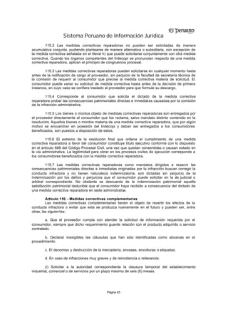 Sistema Peruano de Información Jurídica
         115.2 Las medidas correctivas reparadoras no pueden ser solicitadas de manera
acumulativa conjunta, pudiendo plantearse de manera alternativa o subsidiaria, con excepción de
la medida correctiva señalada en el literal h) que puede solicitarse conjuntamente con otra medida
correctiva. Cuando los órganos competentes del Indecopi se pronuncian respecto de una medida
correctiva reparadora, aplican el principio de congruencia procesal.

        115.3 Las medidas correctivas reparadoras pueden solicitarse en cualquier momento hasta
antes de la notificación de cargo al proveedor, sin perjuicio de la facultad de secretaría técnica de
la comisión de requerir al consumidor que precise la medida correctiva materia de solicitud. El
consumidor puede variar su solicitud de medida correctiva hasta antes de la decisión de primera
instancia, en cuyo caso se confiere traslado al proveedor para que formule su descargo.

         115.4 Corresponde al consumidor que solicita el dictado de la medida correctiva
reparadora probar las consecuencias patrimoniales directas e inmediatas causadas por la comisión
de la infracción administrativa.

        115.5 Los bienes o montos objeto de medidas correctivas reparadoras son entregados por
el proveedor directamente al consumidor que los reclama, salvo mandato distinto contenido en la
resolución. Aquellos bienes o montos materia de una medida correctiva reparadora, que por algún
motivo se encuentran en posesión del Indecopi y deban ser entregados a los consumidores
beneficiados, son puestos a disposición de estos.

         115.6 El extremo de la resolución final que ordena el cumplimiento de una medida
correctiva reparadora a favor del consumidor constituye título ejecutivo conforme con lo dispuesto
en el artículo 688 del Código Procesal Civil, una vez que quedan consentidas o causan estado en
la vía administrativa. La legitimidad para obrar en los procesos civiles de ejecución corresponde a
los consumidores beneficiados con la medida correctiva reparadora.

         115.7 Las medidas correctivas reparadoras como mandatos dirigidos a resarcir las
consecuencias patrimoniales directas e inmediatas originadas por la infracción buscan corregir la
conducta infractora y no tienen naturaleza indemnizatoria; son dictadas sin perjuicio de la
indemnización por los daños y perjuicios que el consumidor puede solicitar en la v judicial o
                                                                                    ía
arbitral correspondiente. No obstante se descuenta de la indemnización patrimonial aquella
satisfacción patrimonial deducible que el consumidor haya recibido a consecuencia del dictado de
una medida correctiva reparadora en sede administrativa.

         Artículo 116. - Medidas correctivas complementarias
         Las medidas correctivas complementarias tienen el objeto de revertir los efectos de la
conducta infractora o evitar que esta se produzca nuevamente en el futuro y pueden ser, entre
otras, las siguientes:

        a. Que el proveedor cumpla con atender la solicitud de información requerida por el
consumidor, siempre que dicho requerimiento guarde relación con el producto adquirido o servicio
contratado.

       b. Declarar inexigibles las cláusulas que han sido identificadas como abusivas en el
procedimiento.

        c. El decomiso y destrucción de la mercadería, envases, envolturas o etiquetas.

        d. En caso de infracciones muy graves y de reincidencia o reiterancia:

         (i) Solicitar a la autoridad correspondiente la clausura temporal del establecimiento
industrial, comercial o de servicios por un plazo máximo de seis (6) meses.




                                              Página 45
 