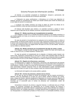 Sistema Peruano de Información Jurídica
       (ii) Solicitar a la autoridad competente la inhabilitación, temporal o permanente, del
proveedor en función de los alcances de la infracción sancionada.

         e. Publicación de avisos rectificatorios o informativos en la forma que determine el
Indecopi, tomando en consideración los medios que resulten idóneos para revertir los efectos que
el acto objeto de sanción ha ocasionado.

       f. Cualquier otra medida correctiva que tenga el objeto de revertir los efectos de la
conducta infractora o evitar que esta se produzca nuevamente en el futuro.

        El Indecopi está facultado para solicitar a la autoridad municipal y policial el apoyo
respectivo para la ejecución de las medidas correctivas complementarias correspondientes.

         Artículo 117. - Multas coercitivas por incumplimiento de mandatos
         Si el obligado a cumplir con un mandato del Indecopi respecto a una medida correctiva o a
una medida cautelar no lo hace, se le impone una multa no menor de tres (3) Unidades Impositivas
Tributarias (UIT).

         En caso de persistir el incumplimiento de cualquiera de los mandatos a que se refiere el
primer párrafo, el Indecopi puede imponer una nueva multa, duplicando sucesivamente el monto de
la última multa impuesta hasta el límite de doscientas (200) Unidades Impositivas Tributarias (UIT).
La multa que corresponda debe ser pagada dentro del plazo de cinco (5) días hábiles, vencido el
cual se ordena su cobranza coactiva.

        Artículo 118. - Multas coercitivas por incumplimiento del pago de costas y costos
        Si el obligado a cumplir la orden de pago de costas y costos no lo hace, se le impone una
multa no menor de una (1) Unidad Impositiva Tributaria (UIT).

        En caso de persistir el incumplimiento de lo ordenado, el Indecopi puede imponer una
nueva multa, duplicando sucesivamente el monto de la última multa impuesta hasta el límite de
cincuenta (50) Unidades Impositivas Tributarias (UIT). La multa que corresponda debe ser pagada
dentro del plazo de cinco (5) días hábiles, vencidos los cuales se ordena su cobranza coactiva.

         Artículo 119. - Registro de infracciones y sanciones
         El Indecopi lleva un registro de infracciones y sanciones a las disposiciones del presente
Código con la finalidad de contribuir a la transparencia de las transacciones entre proveedores y
consumidores y orientar a estos en la toma de sus decisiones de consumo. Los proveedores que
sean sancionados mediante resolución firme en sede administrativa quedan automáticamente
registrados por el lapso de cuatro (4) años contados a partir de la fecha de dicha resolución.

        La información del registro es de acceso público y gratuito.

         Artículo 120. - Comiso de productos y destino de los mismos
         En el caso de que se ordene el comiso de productos, sea de manera provisional o
definitiva, estos son depositados en el lugar que, para el efecto, señale el Indecopi, por cuenta,
costo y riesgo del infractor, debiendo designarse al depositario en el propio acto de la diligencia. El
depositario, al aceptar el cargo, es instruido de sus obligaciones y responsabilidades. Los gastos
incurridos por el accionante para el comiso de productos son considerados costas del
procedimiento.

         Consentida la resolución de primera o segunda instancia, o confirmada esta por el Poder
Judicial, los productos comisados son adjudicados por el Consejo Directivo del Indecopi a
entidades estatales que desarrollan labores o programas de apoyo social, Ministerio de la Mujer y
Desarrollo Social, sus unidades ejecutoras, el Consejo Nacional para la Integración de la Persona
con Discapacidad o a instituciones privadas sin fines de lucro o a actividades benéficas, las que



                                               Página 46
 