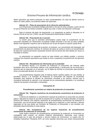 Sistema Peruano de Información Jurídica
deben garantizar que dichos productos no sean comercializados. En caso de atentar contra la
salud o el orden público, los productos deben ser destruidos.

        Artículo 121. - Plazo de prescripción de la infracción administrativa
        Las infracciones al presente Código prescriben a los dos (2) años contados a partir del día
en que la infracción se hubiera cometido o desde que cesó, si fuera una infracción continuada.

         Para el cómputo del plazo de prescripción o su suspensión se aplica lo dispuesto en el
artículo 233 de la Ley núm. 27444, Ley del Procedimiento Administrativo General.

       Artículo 122. - Prescripción de la sanción
       La acción para que la autoridad administrativa pueda exigir el cumplimiento de las
sanciones impuestas por infracciones al presente Código prescribe a los tres (3) años contados
desde el día siguiente a aquel en que la resolución por la que se impone la sanción queda firme.

        Interrumpe la prescripción de la sanción, la iniciación, con conocimiento del interesado, del
procedimiento de ejecución coactiva. El cómputo del plazo se vuelve a iniciar si el procedimiento
de ejecución coactiva permanec e paralizado durante más de treinta (30) días hábiles por causa no
imputable al infractor.

        La prescripción se suspende cuando se haya dictado una medida cautelar o concurra
cualquier otra situación equivalente que impida el inicio o suspenda el procedimi ento de ejecución
coactiva.

        Artículo 123. - Recopilación de información por la autoridad
        El secretario técnico y la Comisión de Protección al Consumidor del Indecopi están
facultados para reunir información relativa a las características y condiciones de los productos o
servicios que se expenden en el mercado, con el objeto de informar al consumidor para permitirle
tomar una adecuada decisión de consumo.

        Los procedimientos seguidos ante el Indecopi tienen carácter público. En esa medida, el
secretario técnico y la Comisión de Protección al Consumidor del Indecopi se encuentran
facultados para disponer la difusión de información vinculada a los mismos, siempre que lo
consideren pertinente en atención a los intereses de los consumidores afectados y no constituya
violación de secretos comerciales o industriales.

                                           Subcapítulo III

             Procedimiento sumarísimo en materia de protección al consumidor

        Artículo 124. - Órganos resolutivos de procedimientos sumarísimos de protección al
consumidor
        A efectos de establecer un procedimiento especial de protección al consumidor de carácter
célere o ágil para los casos en que ello se requiera por la cuantía o la materia discutida, el Consejo
Directivo del Indecopi crea órganos resolutivos de procedimientos sumarísimos de protección al
consumidor, que se encuentran adscritos a las sedes de la institución a nivel nacional u oficinas
regionales en las que exista una Comisión de Protección al Consumidor o una comisión con
facultades desconcentradas en esta materia.

       Artículo 125.- Competencia de los órganos resolutivos de procedimientos
sumarísimos de protección al consumidor
       Cada órgano resolutivo de procedimientos sumarísimos de protección al Consumidor es
competente para conocer, en primera instancia administrativa, denuncias cuya cuantía,
determinada por el valor del producto o servicio materia de controversia, no supere tres (3)
Unidades Impositivas Tributarias (UIT); así como aquellas denuncias que versen exclusivamente



                                              Página 47
 