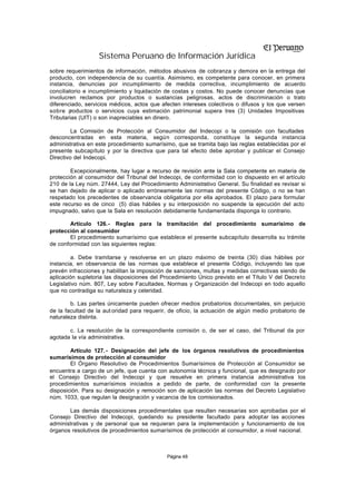 Sistema Peruano de Información Jurídica
sobre requerimientos de información, métodos abusivos de cobranza y demora en la entrega del
producto, con independencia de su cuantía. Asimismo, es competente para conocer, en primera
instancia, denuncias por incumplimiento de medida correctiva, incumplimiento de acuerdo
conciliatorio e incumplimiento y liquidación de costas y costos. No puede conocer denuncias que
involucren reclamos por productos o sustancias peligrosas, actos de discriminación o trato
diferenciado, servicios médicos, actos que afecten intereses colectivos o difusos y los que versen
sobre p  roductos o servicios cuya estimación patrimonial supera tres (3) Unidades Impositivas
Tributarias (UIT) o son inapreciables en dinero.

         La Comisión de Protección al Consumidor del Indecopi o la comisión con facultades
desconcentradas en esta materia, según corresponda, constituye la segunda instancia
administrativa en este procedimiento sumarísimo, que se tramita bajo las reglas establecidas por el
presente subcapítulo y por la directiva que para tal efecto debe aprobar y publicar el Consejo
Directivo del Indecopi.

        Excepcionalmente, hay lugar a recurso de revisión ante la Sala competente en materia de
protección al consumidor del Tribunal del Indecopi, de conformidad con lo dispuesto en el artículo
210 de la Ley núm. 27444, Ley del Procedimiento Administrativo General. Su finalidad es revisar si
se han dejado de aplicar o aplicado erróneamente las normas del presente Código, o no se han
respetado los precedentes de observancia obligatoria por ella aprobados. El plazo para formular
este recurso es de cinco (5) días hábiles y su interposición no suspende la ejecución del acto
impugnado, salvo que la Sala en resolución debidamente fundamentada disponga lo contrario.

        Artículo 126.- Reglas para la tramitación del procedimiento sumarísimo de
protección al consumidor
        El procedimiento sumarísimo que establece el presente subcapítulo desarrolla su trámite
de conformidad con las siguientes reglas:

         a. Debe tramitarse y resolverse en un plazo máximo de treinta (30) días hábiles por
instancia, en observancia de las normas que establece el presente Código, incluyendo las que
prevén infracciones y habilitan la imposición de sanciones, multas y medidas correctivas siendo de
aplicación supletoria las disposiciones del Procedimiento Único previsto en el Título V del Decreto
Legislativo núm. 807, Ley sobre Facultades, Normas y Organización del Indecopi en todo aquello
que no contradiga su naturaleza y celeridad.

        b. Las partes únicamente pueden ofrecer medios probatorios documentales, sin perjuicio
de la facultad de la aut oridad para requerir, de oficio, la actuación de algún medio probatorio de
naturaleza distinta.

       c. La resolución de la correspondiente comisión o, de ser el caso, del Tribunal da por
agotada la vía administrativa.

        Artículo 127. - Designación del jefe de los órganos resolutivos de procedimientos
sumarísimos de protección al consumidor
        El Órgano Resolutivo de Procedimientos Sumarísimos de Protección al Consumidor se
encuentra a cargo de un jefe, que cuenta con autonomía técnica y funcional, que es designado por
el Consejo Directivo del Indecopi y que resuelve en primera instancia administrativa los
procedimientos sumarísimos iniciados a pedido de parte, de conformidad con la presente
disposición. Para su designación y remoción son de aplicación las normas del Decreto Legislativo
núm. 1033, que regulan la designación y vacancia de los comisionados.

       Las demás disposiciones procedimentales que resulten necesarias son aprobadas por el
Consejo Directivo del Indecopi, quedando su presidente facultado para adoptar las acciones
administrativas y de personal que se requieran para la implementación y funcionamiento de los
órganos resolutivos de procedimientos sumarísimos de protección al consumidor, a nivel nacional.



                                             Página 48
 