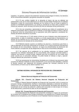 Sistema Peruano de Información Jurídica
pagadas y, en general, cualquier otra pretensión necesaria para proteger el interés y los derechos
de los consumidores afectados, que guarde conexidad con aquellas.

        131.3 El juez confiere traslado de la demanda el mismo día que se efectúan las
publicaciones a las que se hace referencia en el artículo 82 del Código Procesal Civil. El Indecopi
representa a todos los consumidores afectados por los hechos en que se funda el petitorio si
aquellos no manifiestan expresamente y por escrito su voluntad de no hacer valer su derecho o de
hacerlo por separado, dentro del plazo de treinta (30) días de realizadas dichas publicaciones.

         131.4 Una vez consentida o ejecutoriada la sentencia que ordena el cumplimiento de la
obligación demandada, ésta es cobrada por el Indecopi, el cual luego prorratea su monto o vela por
su ejecución entre los consumidores que se apersonen ante dicho organismo, acreditando ser
titulares del derecho discutido en el proceso.

        131.5 Transcurrido un (1) año desde la fecha en que el Indecopi cobra efec tivamente la
indemnización, el saldo no reclamado se destina a un fondo especial para el financiamiento y la
difusión de los derechos de los consumidores, de información relevante para los mismos y del
sistema de patrocinio de intereses de los consumidores.

        131.6 Mediante decreto supremo se establece los alcances y mecanismos para llevar a
cabo el adecuado uso del fondo mencionado en el párrafo 131.5 y para la promoción del patrocinio
de intereses de los consumidores. Asimismo, se regula los procedimientos de distribución del
monto obtenido o de ejecución de las obligaciones en favor de los consumidores afectados.

        131.7 Sin perjuicio de lo establecido en los párrafos anteriores, el Indecopi puede
representar los intereses individuales de los consumidores ante cualquier autoridad pública o
cualquier otra persona o entidad privada, bastando para ello la existencia de una simple carta
poder suscrita por el consumidor afectado. Tal poder faculta al Indecopi a exigir y ejecutar
cualquier derecho del consumidor en cuestión.

       131.8 Las asociaciones de consumidores facultadas por el Indecopi que promueven estos
procesos los efectúan mediante el mismo procedimiento, en lo que les fuera aplicable y conforme
al decreto supremo que reglamenta los procesos judiciales por intereses colectivos de los
consumidores y el fondo a que se refiere el párrafo 131.5.

                                           TÍTULO VII

          SISTEMA NACIONAL INTEGRADO DE PROTECCIÓN DEL CONSUMIDOR

                                            Capítulo I

                  Sistema Nacional Integrado de Protección del Consumidor

         Artículo 132.- Creación del Sistema Nacional Integrado de Protección del
Consumidor
         Créase el Sistema Nacional Integrado de Protección del Consumidor como el conjunto de
principios, normas, procedimientos, técnicas e instrumentos destinados a armonizar las políticas
públicas con el fin de optimizar las actuaciones de la administración del Estado para garantizar el
cumplimiento de las normas de protección y defensa del consumidor en todo el país, en el marco
de las atribuciones y autonomía de cada uno de sus integrantes.

        Artículo 133. - Consejo Nacional de Protección del Consumidor
        El Consejo Nacional de Protección del Consumidor constituye un órgano de coordinación
en el ámbito de la Presidencia del Consejo de Ministros y es presidido por el Instituto Nacional de
Defensa de la Competencia y de la Protección de la Propiedad Intelectual (Indecopi) en su calidad



                                             Página 50
 